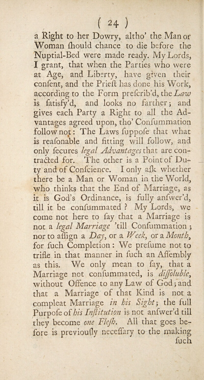 a Right to her Dowry, altho’ the Man or Woman fhould chance to die before the Nuptial-Bed were made ready. My Lords, I grant, that when the Parties who were at Age, and Liberty, have given their confent, and the Pried; has done his Work, according to the Form prefcrib’d, the Law .is fatisfy’d, and looks no farther; and gives each Party a Right to all the Ad¬ vantages agreed upon, tho’ Confummation follow not: The Laws fuppofe that what is reafonable and fitting will follow, and only fecures legal Advantages that are con¬ tracted for. The other is a Point of Dm- ty and of Confidence. I only afk whether there be a Man or Woman in the World, who thinks that the End of Marriage, as it is God's Ordinance, is fully anfwer’d, till it be confummated ? My Lords, we come not here to fay that a Marriage is not a legal Marriage ’till Confummation ; nor to afiign a Day, or a JVeek, or a Month, for fuch Completion: We prefume not to trifle in that manner in fuch an Aflembly as this. We only mean to fay, that a Marriage not confummated, is dijfoluble, without Offence to any Law of God; and that a Marriage of that Kind is not a cornpleat Marriage in his Sight-, the full Purpofe of his Injiitution is not anfwer’d till they become one Flejh, All that goes be¬ fore is previoufly necefiary to the making fuch