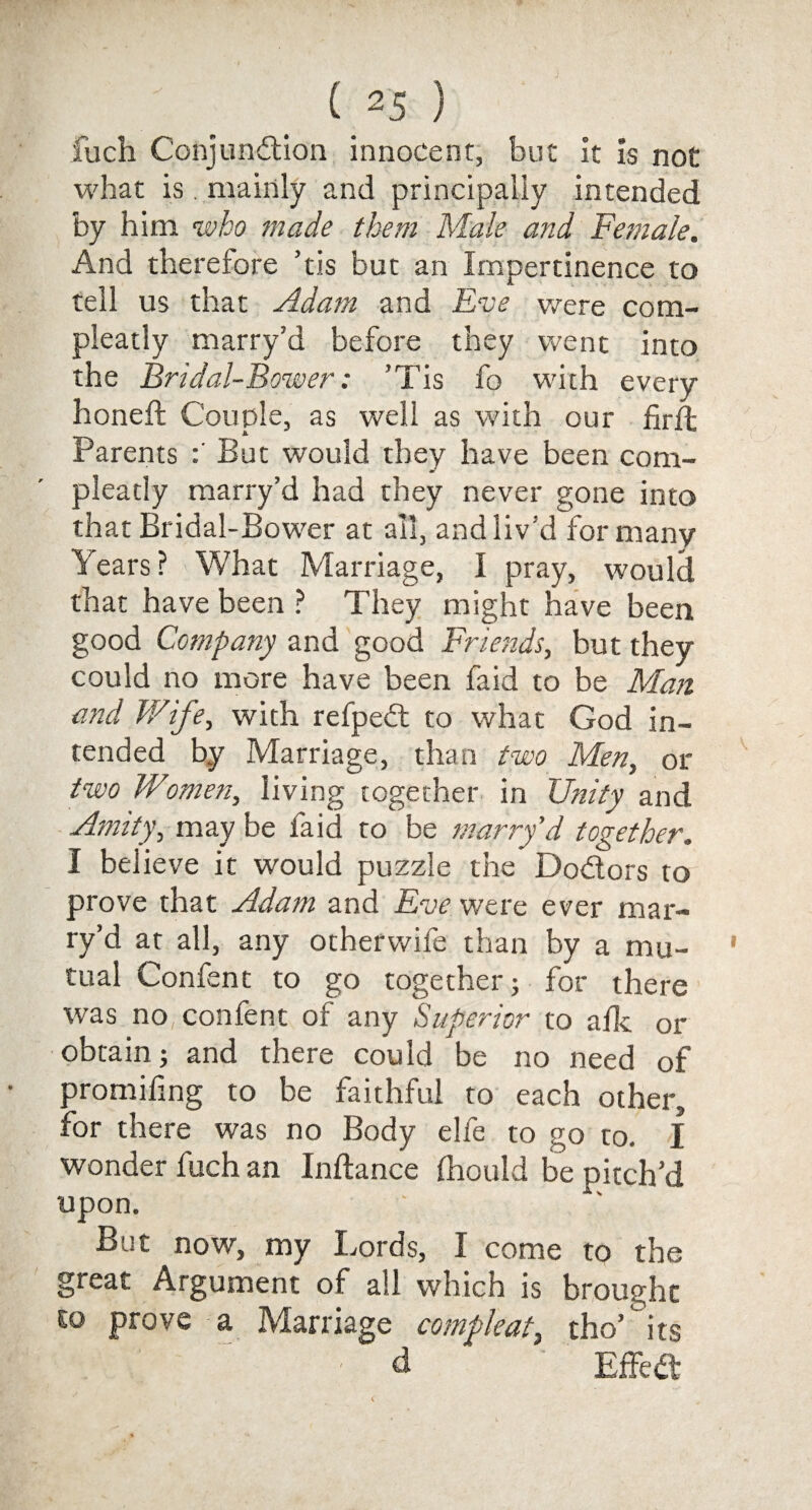 fuch Conjunction innocent, but it is not what is . mainly and principally intended by him who made them Male and Female. And therefore ’tis but an Impertinence to tell us that Adam and Eve were com- pleatly marry’d before they went into the Bridal-Bower: ’Tis fo with every honeft Couple, as well as with our firlt Parents But would they have been com- pleady marry’d had they never gone into that Bridal-Bower at all, and liv’d for many Years? What Marriage, I pray, would that have been ? They might have been good Company and good Friends, but they could no more have been faid to be Man amd Wife, with refped to what God in¬ tended by Marriage, than two Men, or two Women, living together in Unity and Amity, may be faid to be marry’d together. I believe it would puzzle the Dodors to prove that Adam and Eve were ever mar¬ ry’d at all, any otherwife than by a mu¬ tual Confent to go together; for there was no confent of any Superior to afk or obtain; and there could be no need of promifing to be faithful to each other, for there was no Body elfe to go to. I wonder fuch an Inftance ftiould be pitch’d upon. But now, my Lords, I come to the great Argument of all which is brought so prove a Marriage compleat, tho’ its - d EffeCt