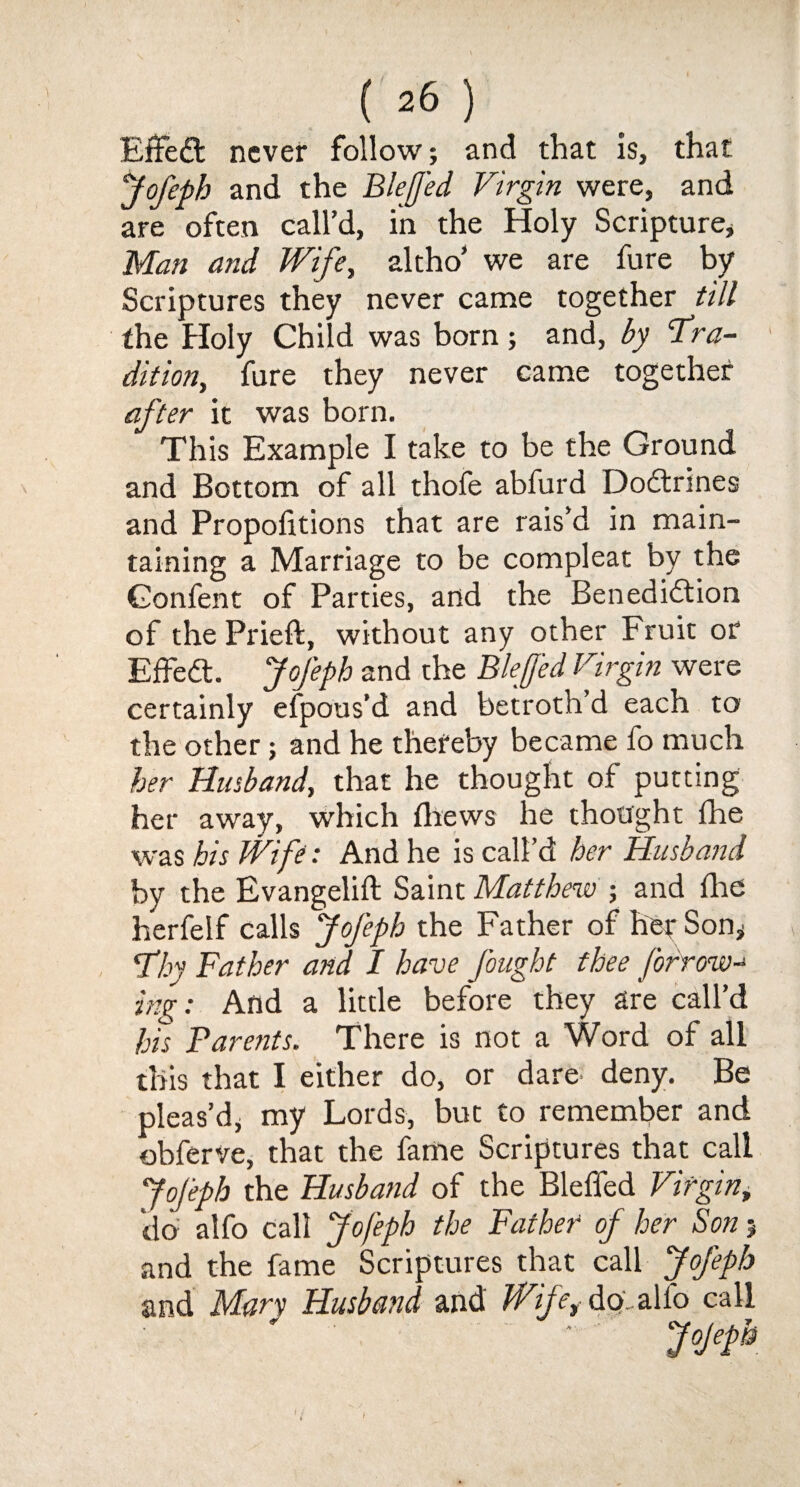 C 26 ) Effect never follow; and that is, that Jofeph and the BleJJ'ed Virgin were, and are often call’d, in the Holy Scripture* Man and Wife, altho’ we are fure by Scriptures they never came together till the Holy Child was born; and, by ‘Tra¬ dition, fure they never came together after it was born. This Example I take to be the Ground and Bottom of all thofe abfurd DoCtrines and Proportions that are rais’d in main¬ taining a Marriage to be compleat by the Gonfent of Parties, and the Benediction of the Prieft, without any other Fruit or Effedt. Jofeph and the Blejfed Virgin were certainly efpous’d and betroth’d each to the other; and he thereby became fo much her Husband, that he thought of putting her away, which thews he thought fhe was his Wife: And he is call’d her Husband by the Evangelift Saint Matthew ; and the herfeif calls Jofeph the Father of her Son* Thy Father and I have fought thee forrow-* ing: And a little before they are call’d his Barents. There is not a Word of all this that I either do, or dare deny. Be pleas’d* my Lords, but to remember and obferve, that the fame Scriptures that call JoJeph the Husband of the Bleffed Virgin, do alfo call Jofeph the Father of her Son 5 and the fame Scriptures that call Jofeph and Man Husband and Wife,- do', alfo call J°Jefh