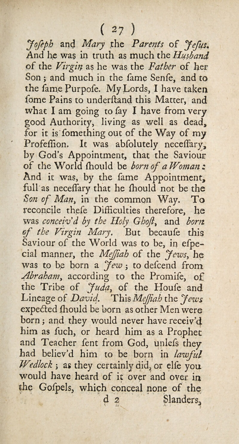 fofeph and Mary the Parents of yefus. And he was in truth as much the Husband of the Virgin as he was the Father of her Son ; and much in the fame Senfe, and to the fame Purpofe. My Lords, I have taken Lome Pains to underftand this Matter, and what I am going to fay I have from very good Authority, living as well as dead, for it is fomething out of the Way of my Profeffion. It was abfolutely neceffary, by God’s Appointment, that the Saviour of the World fhould be born of a Woman t And it was, by the fame Appointment, full as neceffary that he fhould not be the Son of Man, in the common Way. To reconcile thefe Difficulties therefore, he was conceiv’d by the Holy Ghoft, and bom of the Virgin Mary. But becaufe this Saviour of the World was to be, in efpe- cial manner, the Mejfah of the yews, he was to be born a yew; to defcend from Abraham, according to the Promife, of the Tribe of ficda, of the Houfe and Lineage of David. This Mejfah the Jews expected fhould be born as other Men were born; and they would never have receiv’d him as fuch, or heard him as a Prophet and Teacher fent from God, unlefs they had believ’d him to be born in lawful W0.dlock j as they certainly did, or elfe you would have heard of it over and over in the Gofpels, which conceal none of the d 2 Slanders, * . A. ; . - 4 /