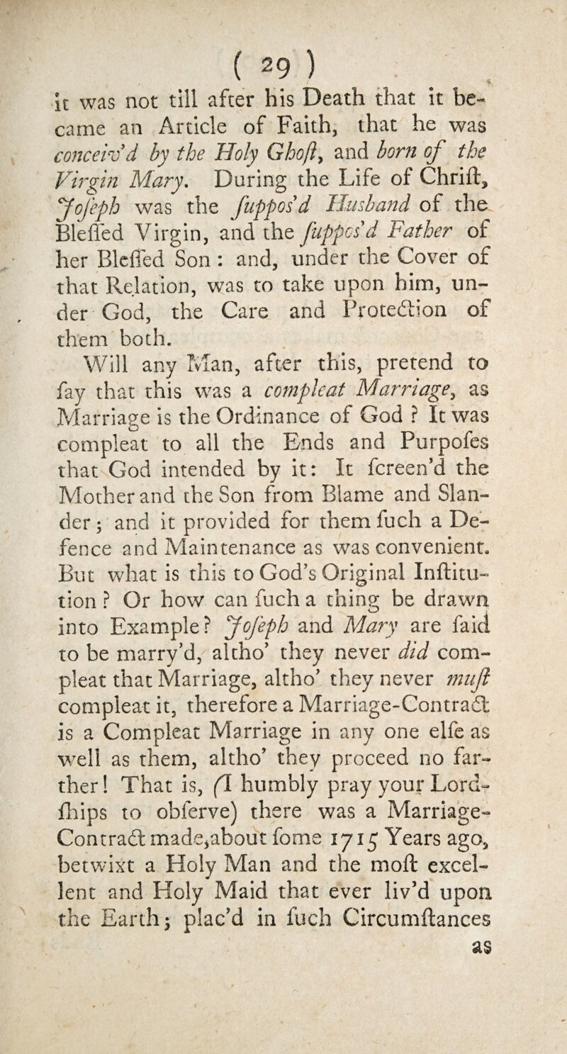 / f it was not till after his Death that it be¬ came an Article of Faith, that he was conceiv’d by the Holy Ghoft, and born of the Virgin Mary. During the Life of Chrift, Jofeph was the fupposd Husband of the Bleffed Virgin, and the fuppcsd Father of her Bleffed Son : and, under the Cover of that Relation, was to take upon him, un¬ der God, the Care and Protedion of them both. Will any Man, after this, pretend to fay that this was a compleat Marriage, as Marriage is the Ordinance of God ? It was compleat to all the Ends and Purpofes that God intended by it: It fcreen’d the Mother and the Son from Blame and Slan¬ der ; and it provided for them fuch a De¬ fence and Maintenance as was convenient. But what is this to God’s Original Inftitu- tion ? Or how can fuch a thing be drawn into Example? Jofeph and Mary are faici to be marry’d/ altho’ they never did com¬ pleat that Marriage, altho’ they never muft compleat it, therefore a Marriage-Contrad is a Compleat Marriage in any one elfe as well as them, altho’ they proceed no far¬ ther ! That is, (l humbly pray your Lord- fhips to obferve) there was a Marriage- Contrad made,about fome 1715 Years ago, betwixt a Holy Man and the moft excel¬ lent and Holy Maid that ever liv’d upon, the Earth j plac’d in fuch Circumftances as
