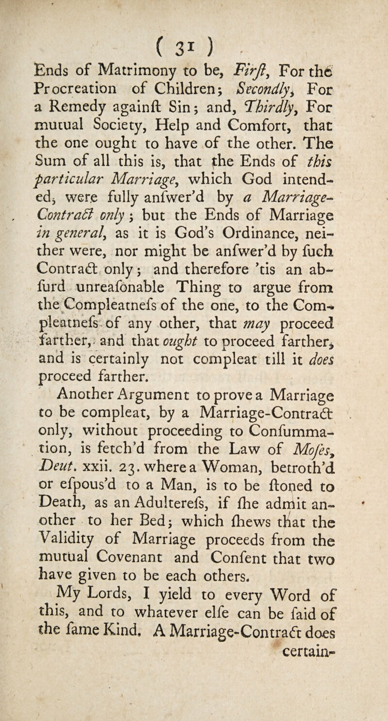 Ends of Matrimony to be, Firjl, For the Procreation of Children; Secondly, For a Remedy againft Sin; and, 'Thirdly, For mutual Society, Help and Comfort, that the one ought to have of the other. The Sum of all this is, that the Ends of this particular Marriage, which God intend¬ ed, were fully anl'wer’d by a Marriage- Contradl only; but the Ends of Marriage in general, as it is God’s Ordinance, nei¬ ther were, nor might be anfwer’d by fuch Contract only; and therefore ’tis an ab- furd unreafonable Thing to argue from the Compleatnefs of the one, to the Com- pleatnefs of any other, that may proceed farther,, and that ought to proceed farther, and is certainly not compleat till it does proceed farther. Another Argument to prove a Marriage to be compleat, by a Marriage-Contradt only, without proceeding to Confumma- tion, is fetch’d from the Law of Mofes, Dent. xxii. 23. where a Woman, betroth’d or efpous’d to a Man, is to be honed to Death, as an Adulterefs, if (he admit an¬ other to her Bed; which (hews tliat the Validity of Marriage proceeds from the mutual Covenant and Confent that two have given to be each others. My Lords, I yield to every Word of this, and to whatever elfe can be faid of the fame Kind, A Marriage-Contradt does certain-