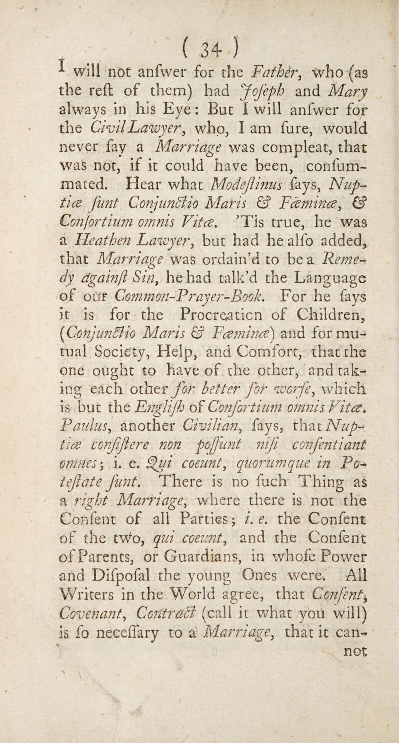 - ' ( 3+ ) will not anfwer for the Father, who (as the reft of them) had Jofeph and Mary always in his Eye: But I will anfwer for the Civil Lawyer, who, I am fure, would never fay a Marriage was compleat, that was not, if it could have been, confuin- mated. Hear what ModejUnus fays, Nnp- tia funt ConjunSlio Maris & Famines, & Confortium omnis Vita. ’Tis true, he was a Heathen Lawyer, but had he alfo added, that Marriage was ordain’d to be a Reme¬ dy dgainft Sin, he had talk’d the Language of our Common-Prayer-Rook. For he fays it is for the Procreation of Children, (Conjundlio Maris & Lamina) and for mu¬ tual Society, Help, and Comfort, that the one ought to have of the other, and tak¬ ing each other for better for worfe, which is but the Englijh of Confortium omnis Vita. Paulus, another Civilian, fays, that Nup- fia confifiere non pofjunt nip confent i ant. omnes-, i. e. ^ui coeunt, quorumque in Po- ieftate funt. There is no fach Thing as a right Marriage, where there is not the Confent of all Parties; i. e. the Confent of the tWo, qui coeunt, and the Confent of Parents, or Guardians, in whole Power and Difpofal the young Ones were. All Writers in the World agree, that Confent, Covenant, Contrctdi (call it what you will) is fo neceffary to a Marriage, that it can- ■N not