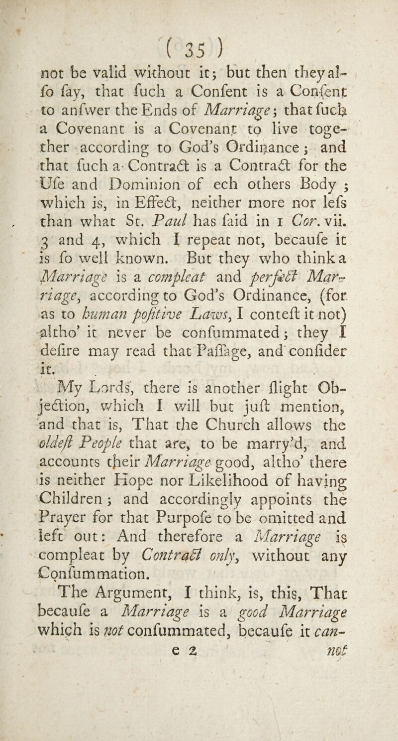 not be valid without it; but then theyal- fo fay, that fuch a Confent is a Confent to anfwer the Ends of Marriage-, that Inch a Covenant is a Covenant to live toge¬ ther according to God’s Ordinance; and that fuch a- Contrail is a Contrail for the Ufe and Dominion of ech others Body ; which is, in Effeil, neither more nor lefs than what St. Paul has faid in i Cor, vii. 3 and 4, which I repeat not, becaufe it is fo well known. But they who think a Marriage is a compleat and perfect Mar~ riage, according to God’s Ordinance, (for as to human pofithe Laws, I conteft it not) altho’ it never be confummated; they I delire may read that Paffage, and conlider it. My Lords, there is another flight Ob¬ jection, which I v/ill but juft mention, and that is, That the Church allows the oldeji People that are, to be marry’d, and accounts tfieir Marriage good, altho’ there is neither Hope nor Likelihood of having Children; and accordingly appoints the Prayer for that Purpofe to be omitted and left out: And therefore a Marriage is compleat by Contrast only, without any Confummation. The Argument, I think, is, this, That becaufe a Marriage is a good Marriage which is not confummated, becaufe it can- e z not