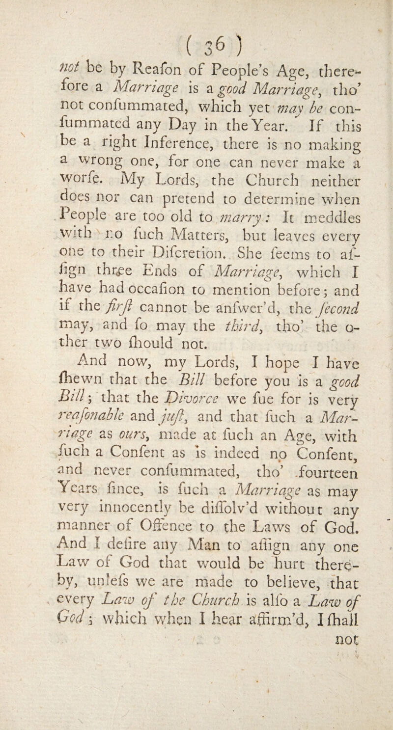 'Hot be by Reafon of People’s Age, there¬ fore a Marriage is a good Marriage, tho’ not conlummated, which yet may be con- fummated any Day in the Year. ' If this be a right Inference, there is no making a wrong one, for one can never make a worfe. My Lords, the Church neither does nor can pretend to determine when People are too old to marry: It meddles with r.o fuch Matters, but leaves every one to their Difcretion. She feems to af- hgn three Ends of Marriage, which I have had occalion to mention before; and if the firji cannot be anfwer’d, the Second may, and fo may the third, tho’ the o- ther two fliould not. And now, my Lords, I hope I have fhewn that the ‘Bill before you is a good Bill; that the Divorce we fue for is very reafonable and juft, and that fuch a Mar¬ riage as ours, made at fuch an Age, with fuch a Confent as is indeed no Confent, and never confummated, tho’ .fourteen Years fince, is fuch a Marriage as may very innocently be dilfolv’d without any manner of Offence to the Laws of God. And I delire any Man to affign any one Law of God that would be hurt there¬ by, unlefs we are made to believe, that every Law of the Church is alfo a Law of God; which when I hear affirm’d, I fhall