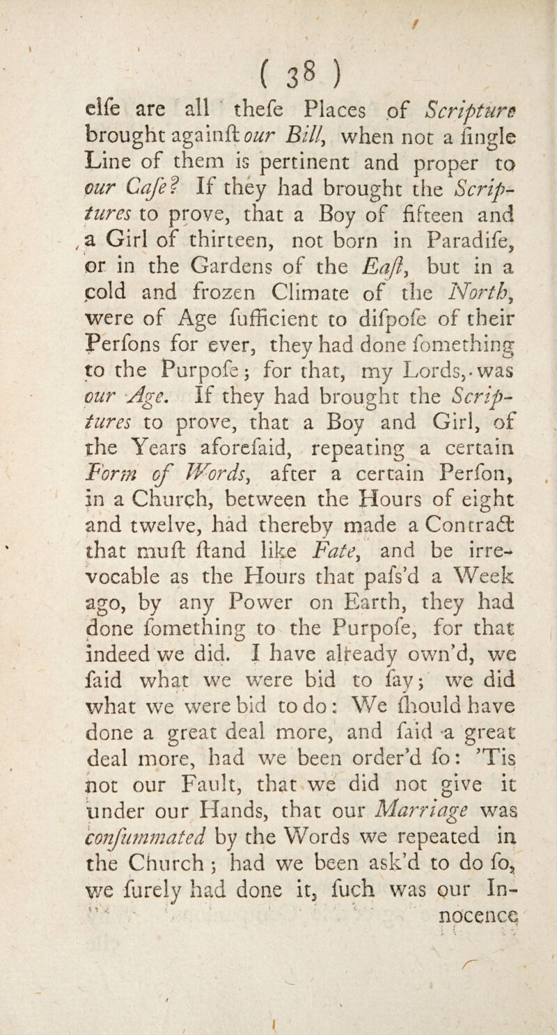 elfe are all thefe Places of Scripture brought againfto/rr Bill, when not a fingle Line of them is pertinent and proper to our Cafe? If they had brought the Scrip¬ tures to prove, that a Boy of fifteen and , a Girl of thirteen, not born in Paradife, or in the Gardens of the Eafl, but in a cold and frozen Climate of the North, were of Age fufficient to difpofe of their IPerfons for ever, they had done fomething to the Purpofe; for that, my Lords,-was our Age. If they had brought the Scrip¬ tures to prove, that a Boy and Girl, of the Years aforefaid, repeating a certain Form of Words, after a certain Perfon, In a Church, between the Hours of eight and twelve, had thereby made a Contrail that mu ft Hand like Fate, and be irre¬ vocable as the Hours that pafs’d a Week ago, by any Power on Earth, they had done fomething to the Purpofe, for that indeed we did. I have already own’d, we faid what we were bid to fav; we did / ‘ J ' what we were bid to do: We fhould have done a great deal more, and faid a great deal more, had we been order’d fo: ’Tis not our Fault, that we did not give it tinder our Hands, that our Marriage was confummated by the Words we repeated in the Church ; had we been ask’d to do fo, we furely had done it, fuch was our In¬ nocence t ' ■*