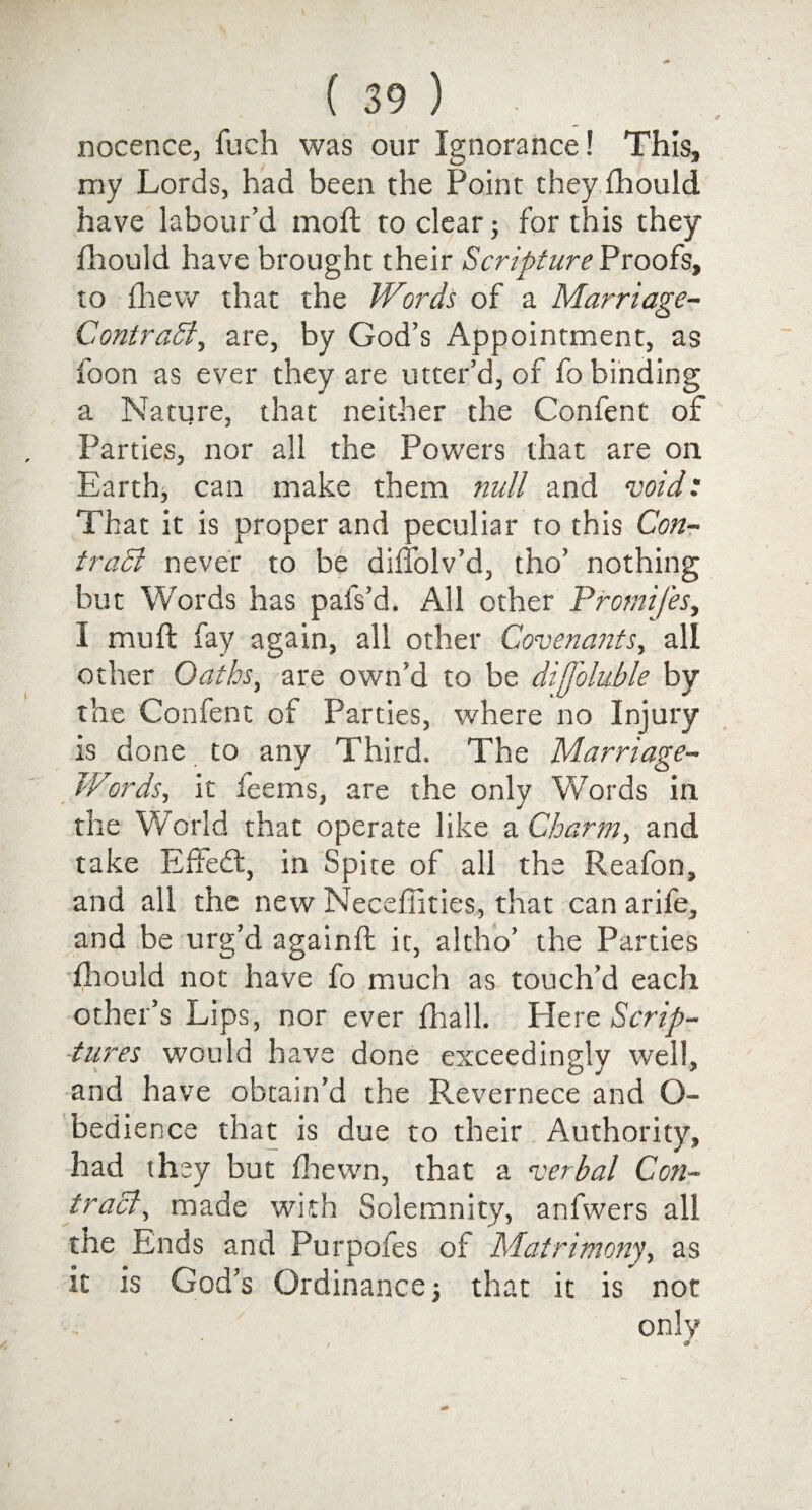 nocence, fuch was our Ignorance! This, my Lords, had been the Point they fhould have labour’d moil to clear; for this they fhould have brought their Scripture Proofs, to fhew that the Words of a Marriage- ContraSi, are, by God’s Appointment, as foon as ever they are utter’d, of fo binding a Nature, that neither the Confent of Parties, nor all the Powers that are on Earth, can make them null and void: That it is proper and peculiar to this Con- tract never to be diffolv’d, tho’ nothing but Words has pafs’d. All other Promifes, I mull fay again, all other Covenants, all other Oaths, are own’d to be difjbluble by the Confent of Parties, where no Injury is done to any Third, The Marriage- Words, it leems, are the only Words in the World that operate like a Charm, and take Effed:, in Spite of all the Reafon, and all the new Necefiities, that can arile, and be urg’d againft: it, altho’ the Parties fhould not have fo much as touch’d each other’s Lips, nor ever fhall. Here Scrip¬ tures would have done exceedingly well, and have obtain’d the Revernece and O- bedience that is due to their Authority, had they but fhewn, that a verbal Con¬ tract, made with Solemnity, anfwers all the Ends and Purpofes of Matrimony, as it is God’s Ordinance; that it is not only
