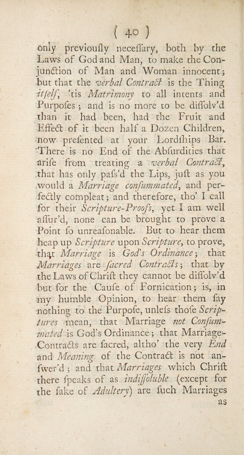 only previoufly neceffary, both by the Laws of God and Man, to make the Con- jundion of Man and Woman innocent; but that the verbal Contract is the Thing ■jtjelj’ ’tis Matrimony to all intents and Purpofes; and is no more to be diffolv’d than it had been, had the Fruit and Efied of it been half a Dozen Children, now prefented at your Lordfhips Bar. There is no End of the Abfurdities that arife from treating a verbal Contract, that has only pafs’d the Lips, juft as you would a Marriage conjummated, and per¬ fectly compleat; and therefore, tho’ I call for their Scripture-Proofs, yet I am well allur’d, none can be brought to prove a Point fo unreafonable. But to hear them heap up Scripture upon Scripture, to prove, th^t Marriage is God's Ordinance-, that Marriages are /acred Contracts-, that by the Laws of Chrift they cannot be diffolv’d but for the Caufe of Fornication; is, in my humble Opinion, to hear them fay nothing to the Purpofe, unlefs thofe Scrip¬ tures mean, that Marriage not Confum- mated is God’s Ordinance; that Marriage- Contrafts are facred, altho’ the very End and Meaning of the Contrad is not an- fwer’d ; and that Marriages which Chrift there fpeaks of as indiffoluble (except for the fake of Adultery) are fuch Marriages as i