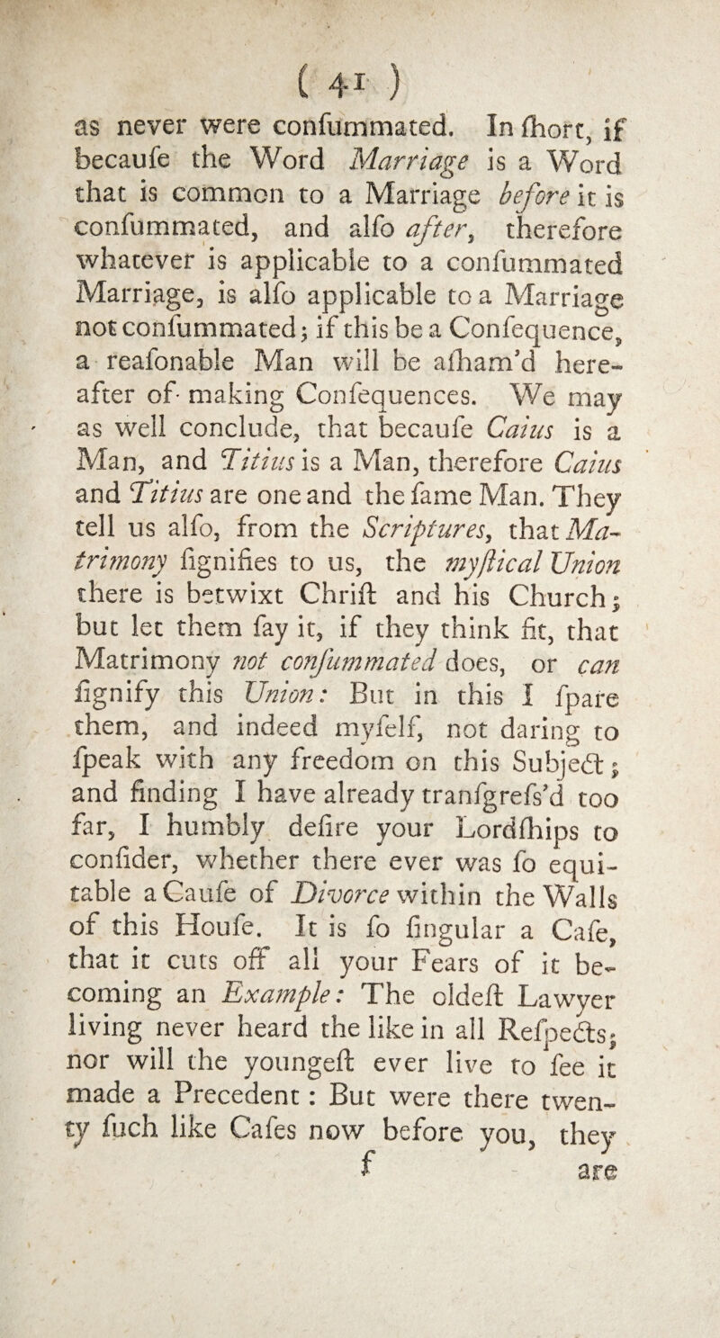 ( 4-i ) as never were confurnmated. In fhorc, if becaufe the Word Marriage is a Word that is common to a Marriage before it is confurnmated, and alfo after, therefore whatever is applicable to a confurnmated Marriage, is alfo applicable to a Marriage not confurnmated 5 if this be a Confequence, a reafonable Man will be afham’d here¬ after of- making Confequences. We may as well conclude, that becaufe Cairn is a Man, and Tit ins is a Man, therefore Caim and Titius are one and the fame Man. They tell us alfo, from the Scriptures, that Ma¬ trimony fignifies to us, the my flic al Union there is betwixt Chrift and his Church; but let them fay it, if they think fit, that Matrimony not confurnmated does, or can fignify this Union: But in this I fpare them, and indeed myfelf, not daring to fpeak with any freedom on this Subject - and finding I have already tranfgrefs’d too far, I humbly defire your Lordfhips to confider, whether there ever was fo equi¬ table a Caufe of Divorce within the Walls of this Houfe. It is fo lingular a Cafe, that it cuts off all your Fears of it be¬ coming an Example: The oldeft Lawyer living never heard the like in all Refpedts; nor will the youngeft ever live to fee it made a Precedent i But were there twen¬ ty fuch like Cafes now before you, they f - are