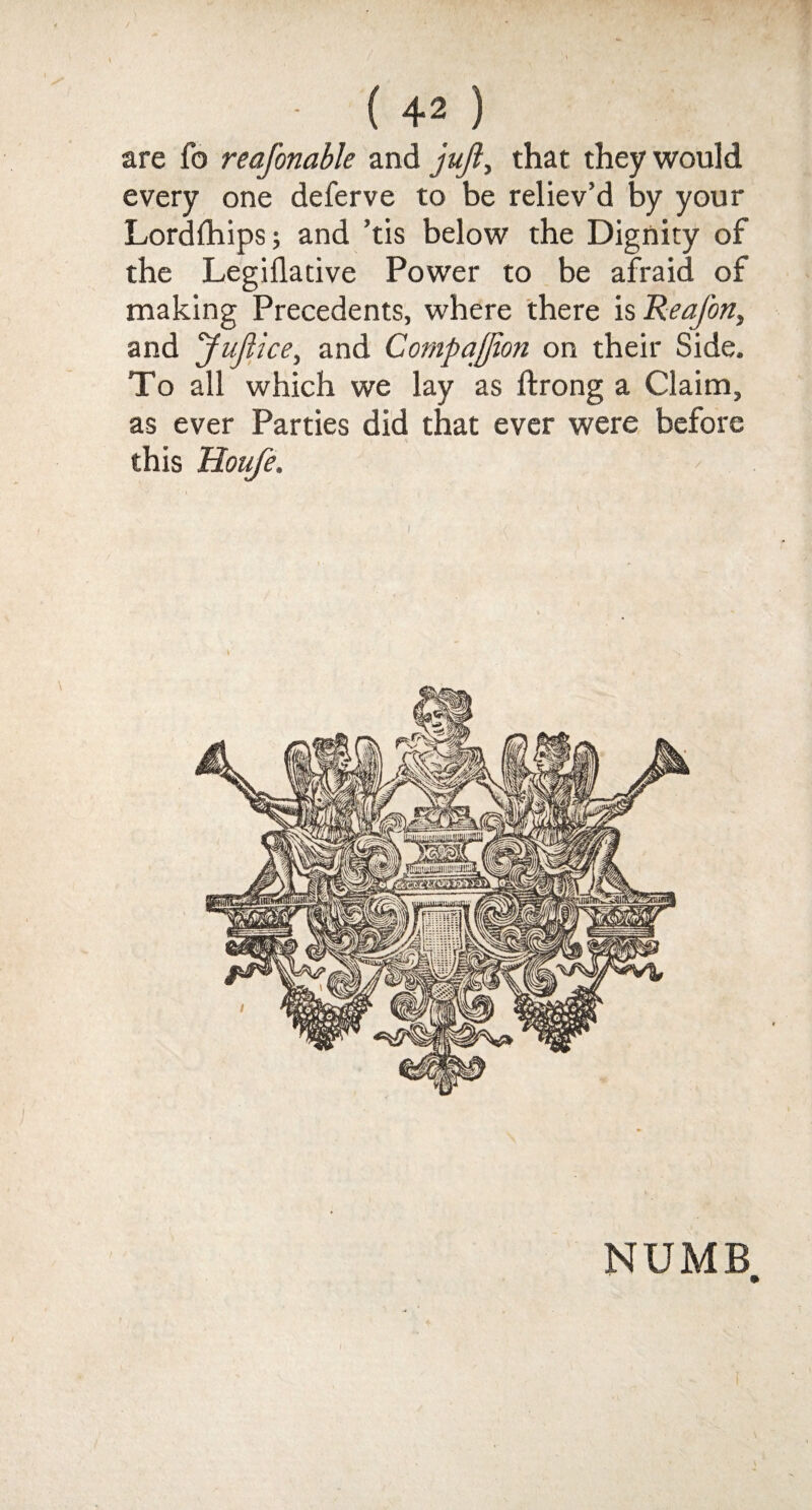 are fo reafonable and juft, that they would every one deferve to be reliev’d by your Lordfhips; and ’tis below the Dignity of the Legillative Power to be afraid of making Precedents, where there is ReaJ'on, and Juftice, and Compajjion on their Side. To all which we lay as ftrong a Claim, as ever Parties did that ever were before this Houfe. NUMB