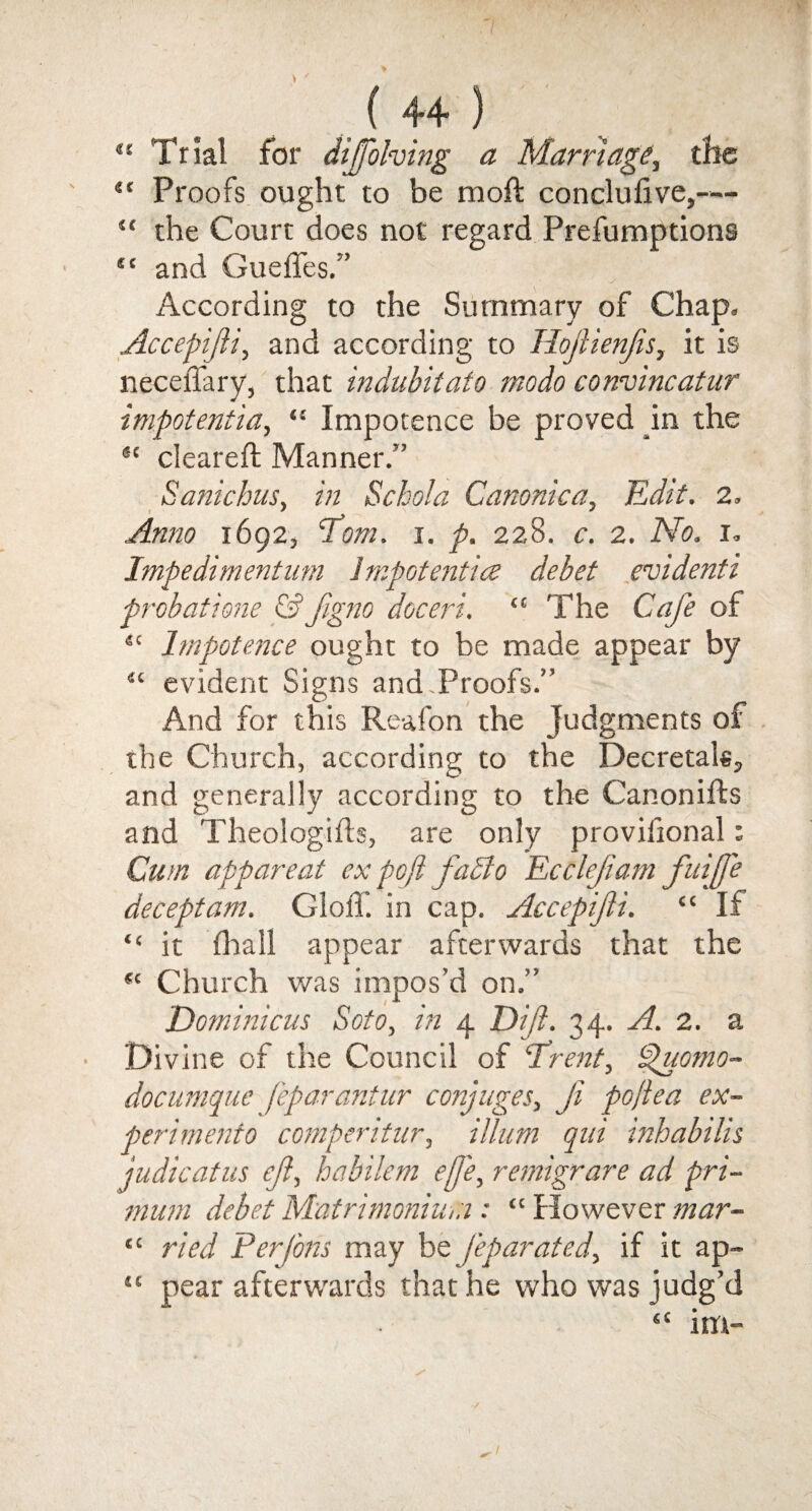 “ Trial for dijfohing a Marriage, the “ Proofs ought to be raoft conclufive,— “ the Court does not regard Prefumptions “ and Gueffes.” According to the Summary of Chap, Accepifti, and according to Hoftienfts, it is neceffary, that indubitato modo convincatur impotent ia, “ Impotence be proved in the 6‘ cleared; Manner.” Sanichus, in Schola Canonic a, Edit. 2, Anno 1692, Tom. 1. p. 228. c. 2. No. 1, Impedimentum lmpotentice debet evidenti probations & figno doceri. “ The Cafe of <c Impotence ought to be made appear by “ evident Signs and.Proofs.” And for this Reafon the judgments of the Church, according to the Decretals, and generally according to the Canonifts and Theologifts, are only provifional: Cum apparent ex pc ft fabio Eccleft'am fuijfe deceptam. GlolT. in cap. Accepifti. “ If “ it (hall appear afterwards that the “ Church was impos’d on.” Dominions Soto, in 4 Dipt. 34. A. 2. a Divine of the Council of ‘Trent, Spuomo- documque feparantur conjuges, Ji poftea ex- perimento comperitur, ilium qni inhabilis judicatus eft, habilem eft'e, remigrare ad pri- mum debet Matrimonium : “ However mar- “ ried PerJ'ons may be feparated, if it ap- “ pear afterwards that he who was judg’d sc im-