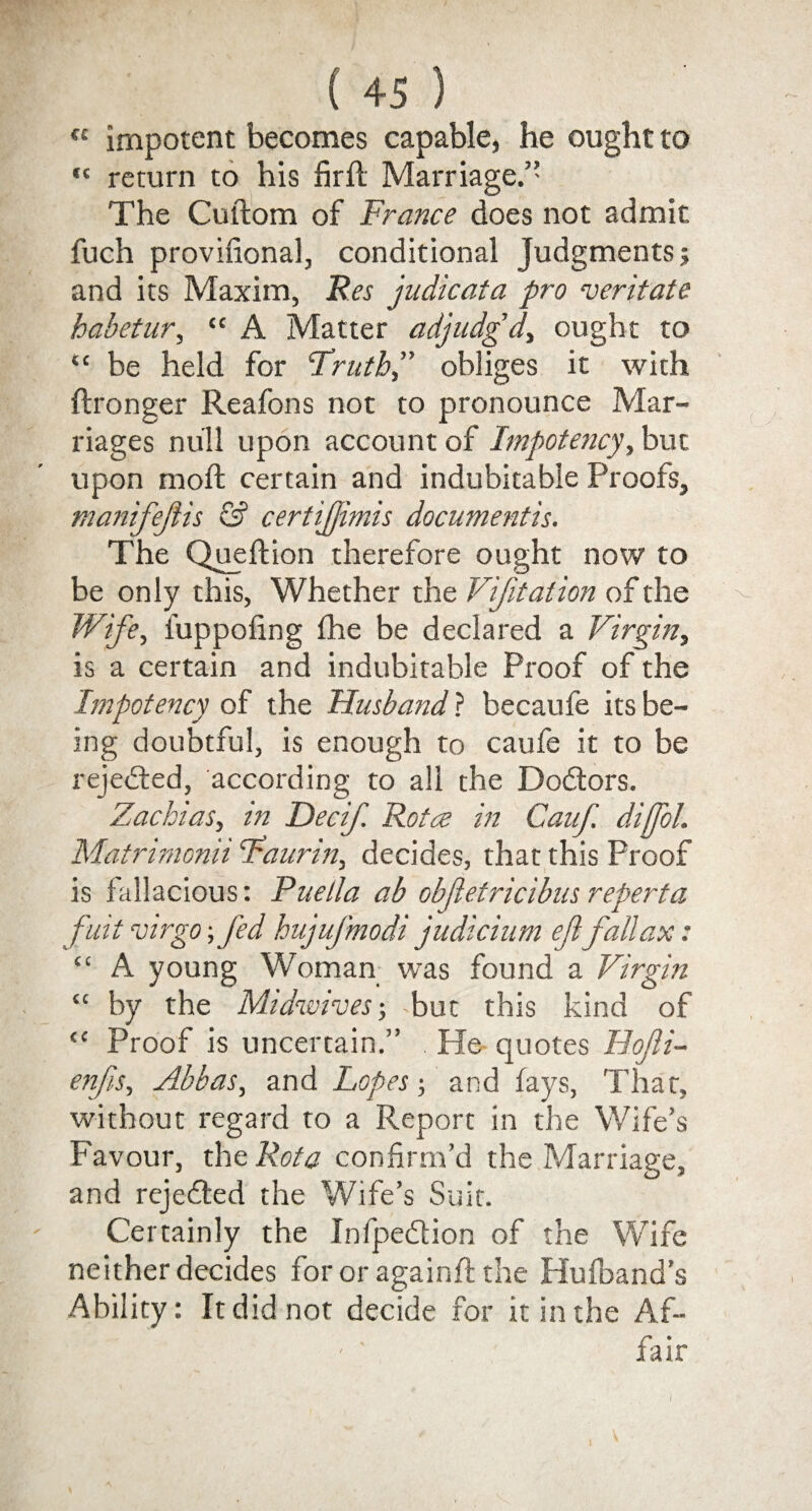 « impotent becomes capable, he ought to “ return to his firft Marriage.” The Cuftom of France does not admit fuch provifional, conditional Judgments j and its Maxim, Res judicata pro veritate habetur, “ A Matter adjudg’d, ought to “ be held for 'Truthobliges it with ftronger Reafons not to pronounce Mar¬ riages null upon account of Impotency y but upon mod: certain and indubitable Proofs, manifejiis & certijjimis documentis. The Queftion therefore ought now to be only this. Whether the Vifitation of the Wife, fuppofing (he be declared a Virginy is a certain and indubitable Proof of the Impotency of the Husband ? becaufe its be¬ ing doubtful, is enough to caufe it to be rejected, according to all the Doctors. Zachias, in Decif. Rota in Canf. diffol. Matrimonii Taurin, decides, that this Proof is fallacious: Puella ab objietricibus reperta fuit virgo \fed hujuj'modi judicium efl' fall ax: “ A young Woman was found a Virgin “ by the Midwives; Tut this kind of <c Proof is uncertain.” He quotes Hojli- enfis, Abbas, and Lopes; and fays, That, without regard to a Report in the Wife’s Favour, the Rota confirm’d the Marriage, and rejedted the Wife’s Suit. Certainly the Infpedtion of the Wife neither decides fororagainftthe Hufband’s Ability: It did not decide for it in the Af¬ fair