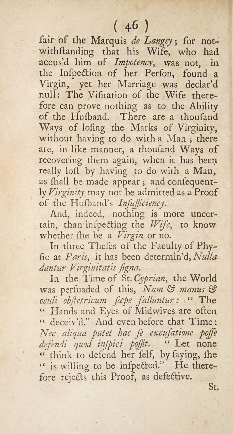 fair of the Marquis de Langey; for not- withftanding that his Wife, who had accus’d him of Impotency, was not, in the Infpeddon of her Perfon, found a Virgin, yet her Marriage was declar’d null: The Vifuation of the Wife there- f fore can prove nothing as to the Ability of the Hulband. There are a thoufand Ways of lofing the Marks of Virginity, without having to do with a Man ; there are, in like manner, a thoufand Ways of recovering them again, when it has been really loft by having to do with a Man, as (hall be made appear; and confequent- ly Virginity may not be admitted as a Proof of the Hufband’s Infujpciency. And, indeed, nothing is more uncer¬ tain, than infpedting the Wife, to know whether fhe be a Virgin or no. In three Thefes of the Faculty of Phy¬ lic at Paris, it has been determin’d, Nulla dantur Virginitatis Jigna. In the Time of St. Cyprian, the World was perfuaded of this, Nam & manus & cculi objletricum fcepe falluntur: “ The “ Hands and Eyes of Midwives are often “ deceiv’d.” And even before that Time: Nec aliqua putet hac fe excufatione pojje defendi quod mj'pici pojjit. “ Let none “ think to defend her felf, by faying, fhe “ is willing to be infpefted.” He there¬ fore reie<5ts this Proof, as defective. St.