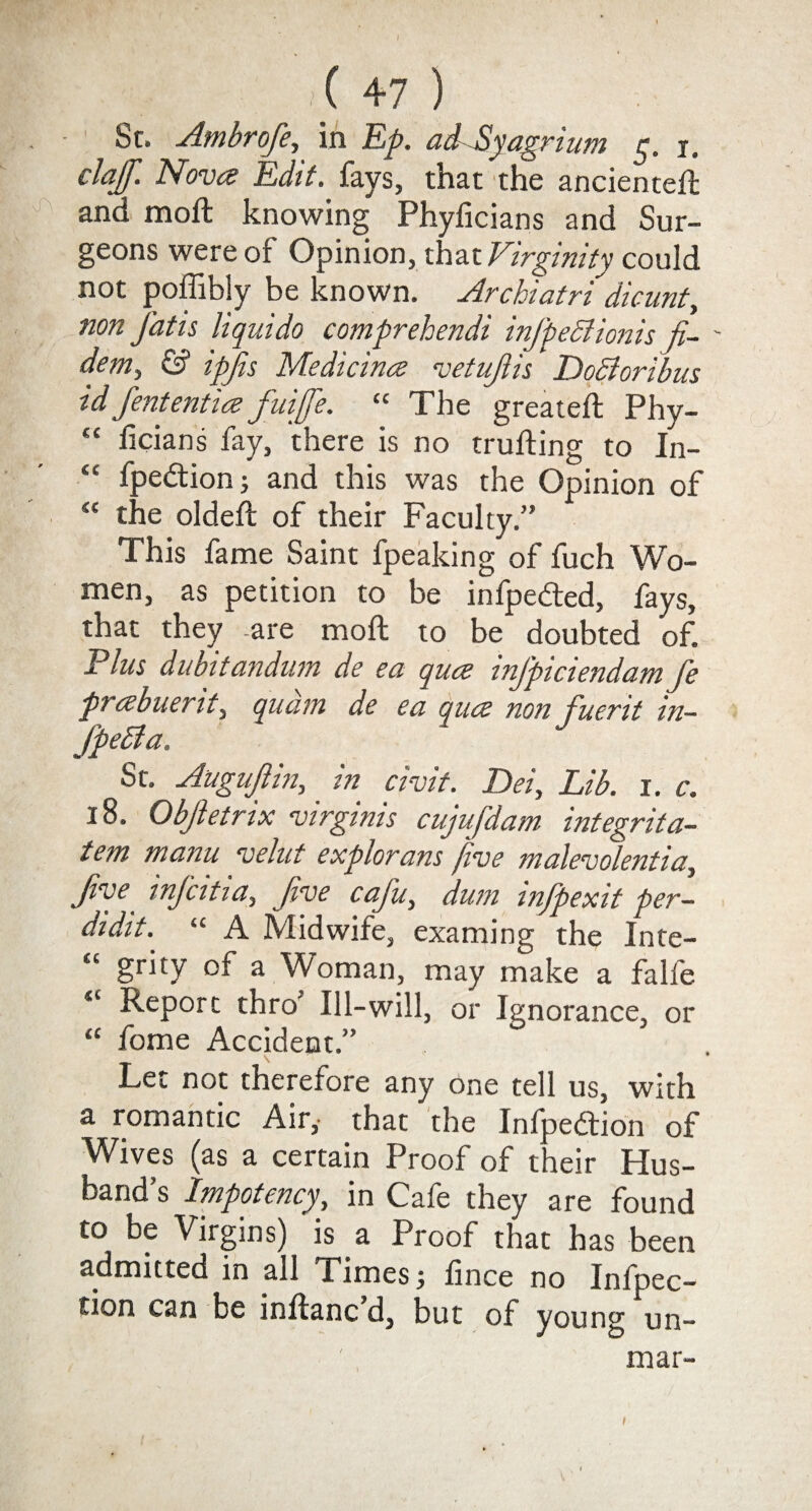 / ( 4? ) Sr, Ambrofe, in Ep. adSyagrium 5. 1. clajf. Nova Edit, fays, that the ancienteft and raoft knowing Phyficians and Sur¬ geons were of Opinion, that Virginity could not poffibly be known. Archiatri dicunt, non J’atis liquido comprehendi inJ'peStionis fi- ' demy & ipjis Medicina vetujlis DoSioribus idfententia fuijfe. “ The greateft Phy- “ ficians fay, there is no trailing to In- ‘£ fpedionj and this was the Opinion of “ the oldeft of their Faculty.” This fame Saint fpeaking of fuch Wo¬ men, as petition to be infpedted, fays, that they are moft to be doubted of. Plus dubitandum de ea qua inj'piciendam fe prabuerit, quam de ea qua non fuerit in- fpedla. St. Auguftin, in civit. Dei, Lib. 1. c. 18. Objletrix virgmis cujujdam integrita- tern manu velut explorans five malevolentia, Jive injcitia, Jive cciju, dwn infpexit per- didit. “ A Midwife, examing the Inte- “ grity of a Woman, may make a falfe <c Report thro’ Ill-will, or Ignorance, or “ fome Accident.” Let not therefore any one tell us, with a romantic Air, that the Infpedtion of Wives (as a certain Proof of their Hus¬ band’s Impotency, in Cafe they are found to be Virgins) is a Proof that has been admitted in all Times; fince no Infpec- tion can be inftanc d, but of young un¬ mar- i