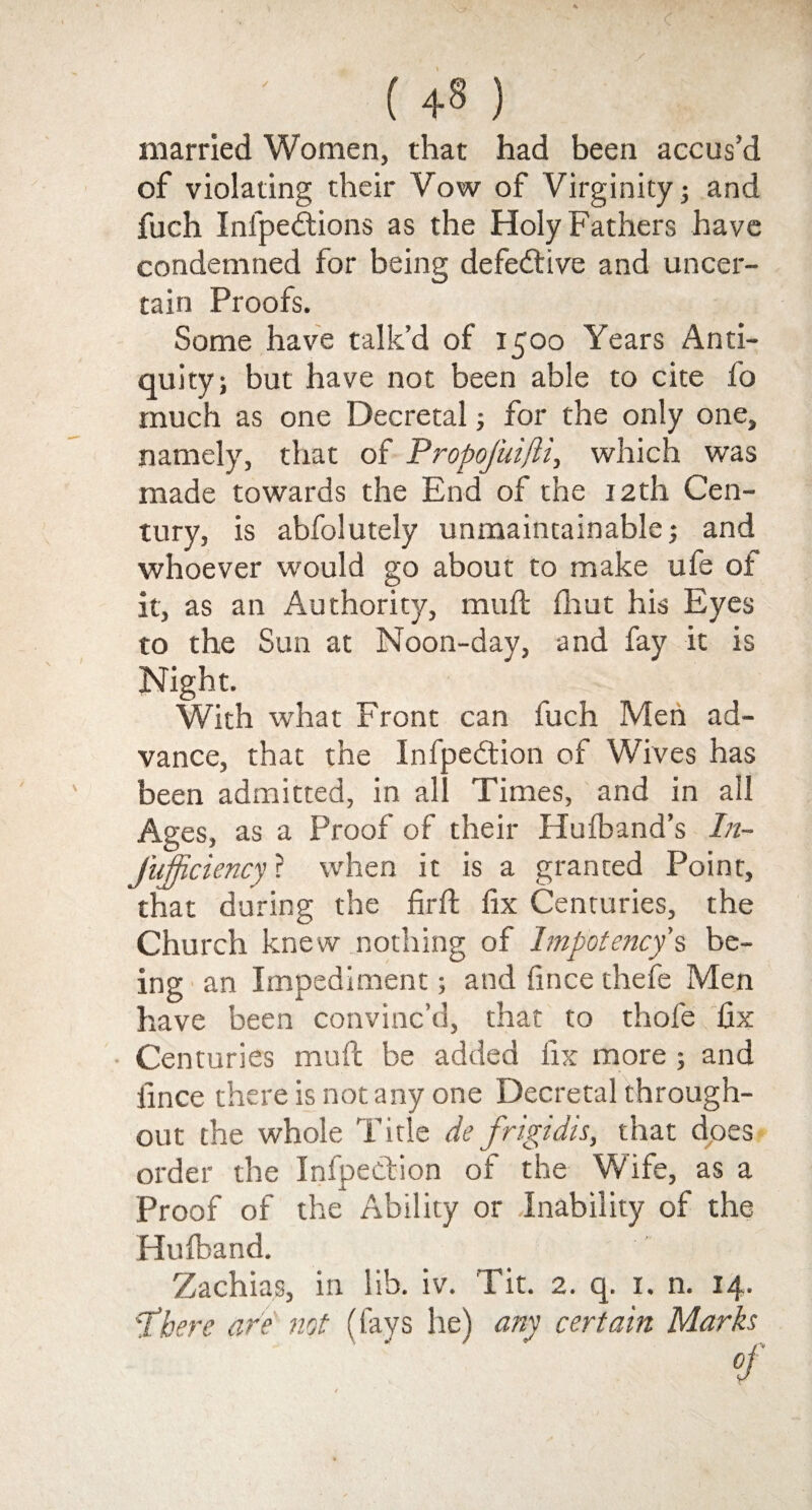 ( +8 ) married Women, that had been accus’d of violating their Vow of Virginity; and fuch Infpedtions as the Holy Fathers have condemned for being defective and uncer¬ tain Proofs. Some have talk’d of 1500 Years Anti¬ quity; but have not been able to cite fo much as one Decretal; for the only one, namely, that of Propojuifli, which was made towards the End of the 12th Cen¬ tury, is abfolutely unmaintainable; and whoever would go about to make ufe ot it, as an Authority, mu ft fhut his Eyes to the Sun at Noon-day, and fay it is Night. With what Front can fuch Men ad¬ vance, that the Infpedtion of Wives has been admitted, in all Times, and in all Ages, as a Proof of their Hufband’s In- Jiifficiencyl when it is a granted Point, that during the firft fix Centuries, the Church knew nothing of Impotency s be¬ ing an Impediment; and fince thefe Men have been convinc’d, that to thofe fix Centuries mull be added fix more ; and iince there is not any one Decretal through¬ out the whole Title de frigidis, that does order the Infpection of the Wife, as a Proof of the Ability or Inability of the Hulband. Zachias, in lib. iv. Tit. 2. q. 1. n. 14. 'there are not (fays he) any certain Marks