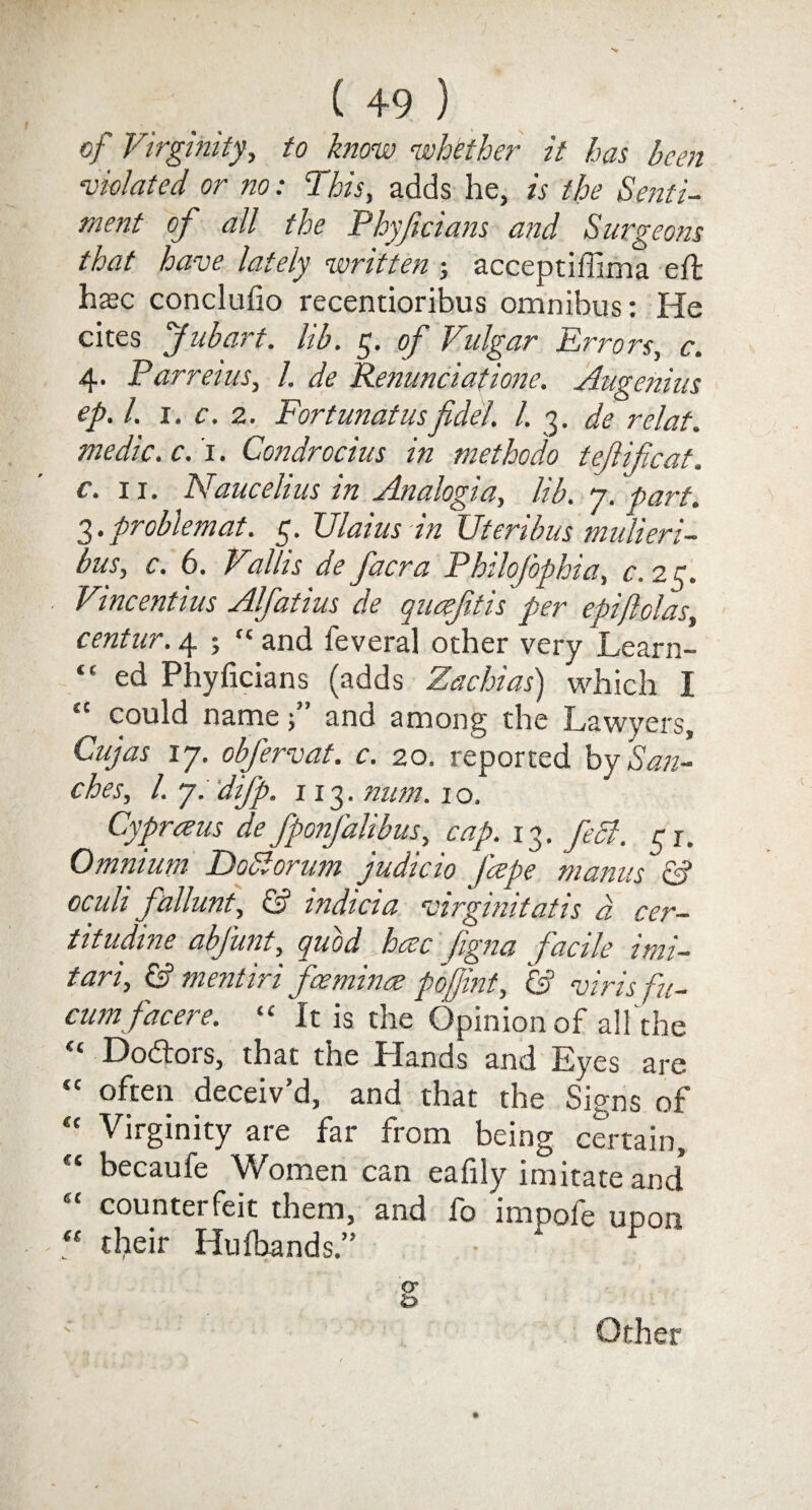 of Virginity, to know whether it has been violated or no: This, adds he, is the Senti¬ ment of all the Phyficians and Surgeons that have lately written ; acceptiffima eft h$c conclufio recentioribus omnibus: He cites f ubart. lib. 5. of Vulgar Errors, c. 4. Parrel us, l. de Renunciatione. Augenius ep.l. 1. c. 2. Fortunatusfidel. 1. 3. de relat. medic, c. 1. Condrocius in methodo t eft if cat. c. 11. Naucehus in Analogia, lib. y. part. 3. problem at. 5. Ulaius in Uteribus mulieri- bus, c. 6. Vallis de facra PhiloJ'ophia, c. 23. Vincentius Alfatius de queefttis per epiftolas, centur. 4 5  and feveral other very Learn- “ ed Phyficians (adds Zachias) which I “ could nameand among the Lawyers, Cujas 17. obfervat. c. 20. reported by San¬ ches, l. y. difp. 113. num. 10. Cypraus de fpo?fall bus, cap. 13. feci. a. Omnium Doblorum judicio /cepe manus & oculi fallunt, & indicia •virginitatis a cer- titudine abjunt, quod hcec ftgna pacile itni— tari, & mentiri feeminae poftint, & virisfn- cum facer e. “ It is the Opinion of all the <£ Doctors, that the Plands and Eyes are “ often deceiv’d, and that the Signs of “ Virginity are far from being certain, c‘ becaufe Women can eafily imitate and* countei feit them, and lb impole unon “ their Hufoands.” Other