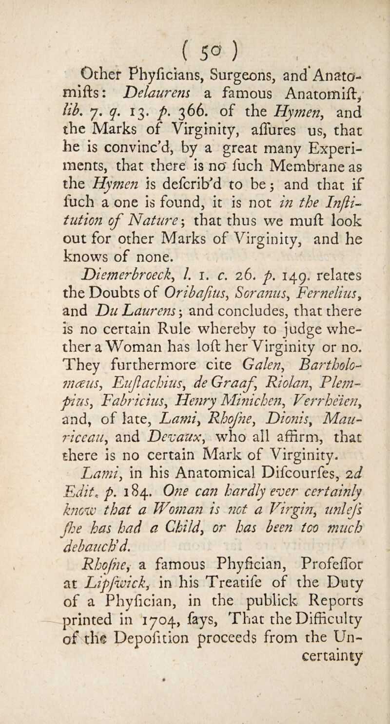 ( 5° ) Other Phyficians, Surgeons, and Anato- mifts: Delaurem a famous Anatomift, lib. 7. q. 13. p. 366. of the Hymen, and the Marks of Virginity, allures us, that he is convinc’d, by a great many Experi¬ ments, that there is no fuch Membrane as the Hymen is defcrib'd to be 5 and that if fuch a one is found, it is not in the Infti- tution of Nature; that thus we mud: look out for other Marks of Virginity, and he knows of none. Diemerbroeck, /. 1. c. 26. p. 149. relates the Doubts of Oribajius, 1Soranus, Fernelius, and Du Laurens; and concludes, that there is no certain Rule whereby to judge whe¬ ther a Woman has loft her Virginity or no. They furthermore cite Galen, Bartholo- mcens, Eufachius, de Graaf Riolan, Plem- fnus, Fabricius, Henry Minichen, Verrheien, and, of late, Lami, Rhofne, Dionis, Mau- riceau, and Devaux, who all affirm, that there is no certain Mark of Virginity. Lami, in his Anatomical Difcourfes, 2d Edit. p. 184. One can hardly ever certainly know that a Woman is not a Virgin, unlejs fee has had a Child, or has been too much debauch’d. Rhofne, a famous Phyfician, Profeftbr at Lipfwick, in his Treatife of the Duty of a Phyfician, in the publick Reports printed in 1704, fays, That the Difficulty of tlie Depofition proceeds from the Un¬ certainty