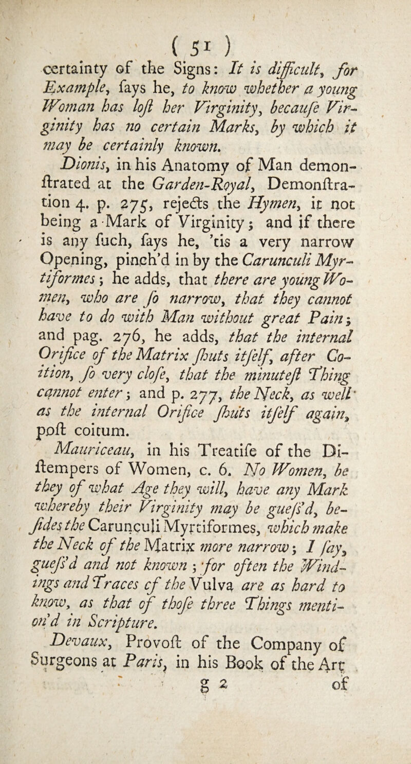 ' f51 ) certainty of the Signs: It is difficult, for Mxample, fays he, to ^/zo-zn whether a young Woman has lojl her Virginity, becaufe Vir¬ ginity has no certain Marks, by which it may be certainly known. Dionis, in his Anatomy of Man demon- ftrated at the Garden-Royal, Demonftra- tion 4. p. 275, rejects the Hymen, it not being a Mark of Virginity; and if there is any fuch, fays he, ’tis a very narrow Opening, pinch’d in by the Carunculi Myr- t if or mes; he adds, that there are young Wo¬ men, who are Jo narrow, that they cannot have to do with Man without great Pain; and pag. 276, he adds, that the internal Orifice of the Matrix Jhuts itj’elf after Co¬ ition, fo very clofe, that the minutejl Thing cannot enter-, and p. 277, the Neck, as well as the internal Orifice Jhuts itjelf again, pofl coitum. Mauriceau, in his Treatife of the Di- jftempers of Women, c. 6. No Women, be they of what Age they will, have any Mark, whereby their Virginity may be guej'sd, be- Jides the Carunculi Myrtiformes, which make the Neck of the Matrix more narrow-, 1 fay3 guejsd and not known ; for often the Wind¬ ings and Iraces cf the Vulva are as hard to know, as that of thofe three 'Things menti¬ on d in Scripture. Devaux, Provofl of the Company of Surgeons at Paris, in his Book of the Art ! , g 2 of