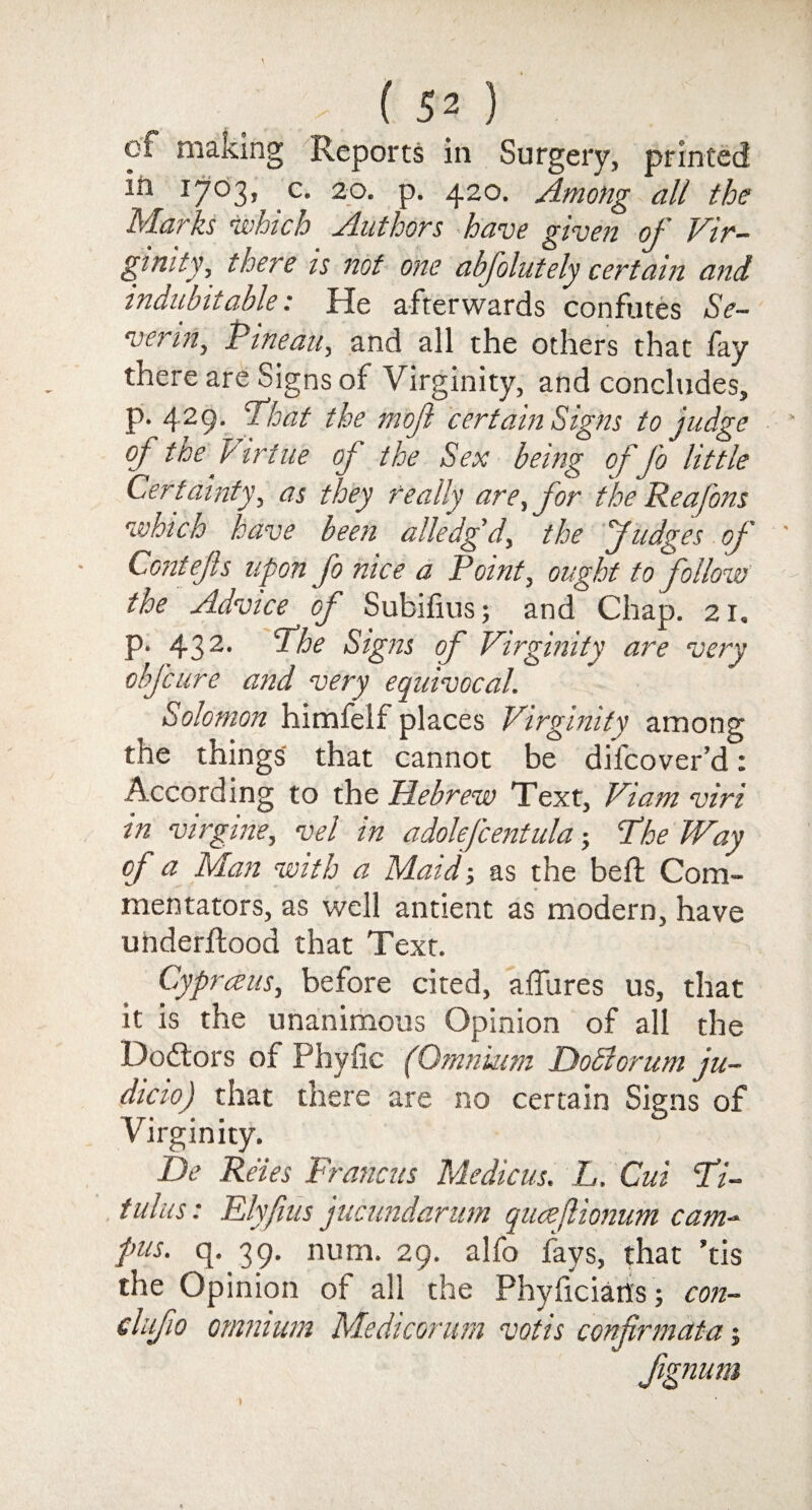 cf making Reports in Surgery, printed in 17035 c* 2°. p. 420. Among all the Marks which Authors have given of Vir¬ ginity, there is not one abfolutely certain and indubitable: He afterwards confutes Se¬ vering Pine ait, and all the others that fay there are Signs of Virginity, and concludes, p. 429. ’That the mofi certain Signs to judge of the S irtue of the Sex being of Jo little Certainty, as they really are,for the Rea/ons which have been alledgd, the fudges of Contejis upon fo nice a Point, ought to follow the Advice of Subifius; and Chap. 21. p. 432* Vite Signs of Virginity are very objeure and very equivocal. Solomon himfelf places Virginity among the things that cannot be difeover’d: According to the Hebrew Text, Viam viri in virgins, vel in adolefcentula j The Way of a Man with a Maid-, as the beft Com¬ mentators, as well antient as modern, have underftood that Text. Cyprceus, before cited, afliires us, that it is the unanimous Opinion of all the Debtors of Phytic (Omnium DoSlorum ju- dicio) that there are no certain Signs of Virginity. De Reies Francus Medic us. L. Cui Ti- tulus: Flyfius jucundarum qucejlionum cam¬ pus. q. 39. num. 29. alfo fays, that ’tis the Opinion of all the Phyliciatfs; con- clufio omnium Medicorum votis confirmdta j fignum