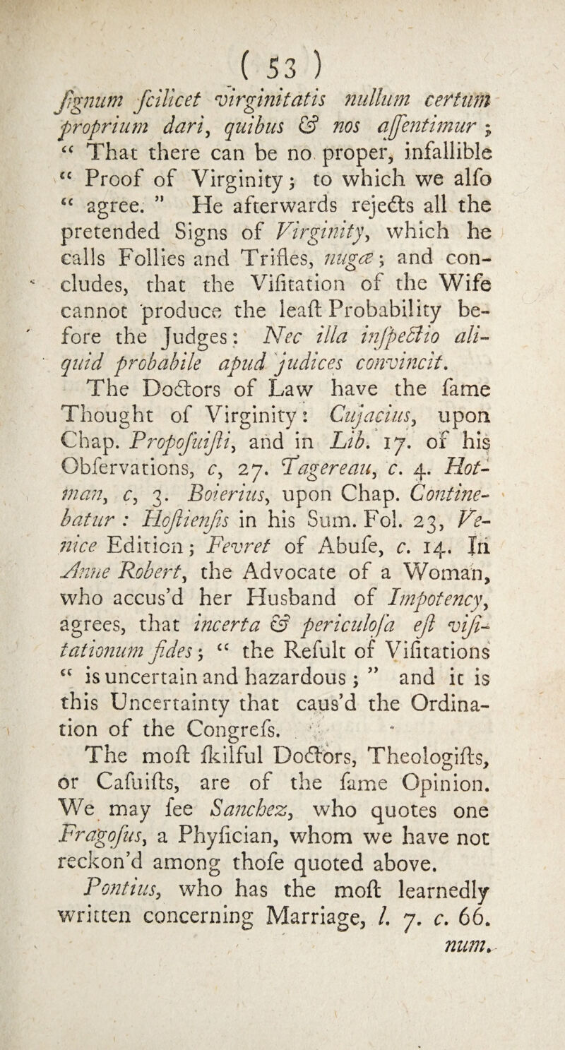 Jignum fcilicet virginitatis nullum certnm proprium dari, quibus £? nos affentimur ; “ That there can be no proper, infallible “ Proof of Virginity; to which we alfo “ agree. ” He afterwards rejedts all the pretended Signs of Virginity, which he calls Follies and Trifles, nngce; and con¬ cludes, that the Vifitation of the Wife cannot produce the lead Probability be¬ fore the Judges: ATec ilia infpedlio all- quid probabile apud judices convinc'd. The Dodtors of Law have the fame Thought of Virginity: Cujacius, upon Chap. Propofuijli, and in Lib. 17. of his Obfervations, c, in. Lagereau, c. 4. Hot- man., c, 3. Boierius, upon Chap. Contine- batur : Hojlienjis in his Sum. Fol. 23, Ve¬ nice Edition; Fevret of Abufe, c. 14. In Vhine Robert, the Advocate of a Woman, who accus’d her Husband of Impotency, agrees, that incerta & periculofa ejl viji- tationum fides -, “ the Refult of Vifitations tc is uncertain and hazardous; ” and it is this Uncertainty that caus’d the Ordina¬ tion of the Congrefs. The mod fkilful Dodtors, Theologids, or Cafuids, are of the fame Opinion. We may fee Sanchez, who quotes one Fragofus, a Phyfician, whom we have not reckon’d among thofe quoted above. Pontius, who has the mod learnedly written concerning Marriage, /. 7. c. 66. num.