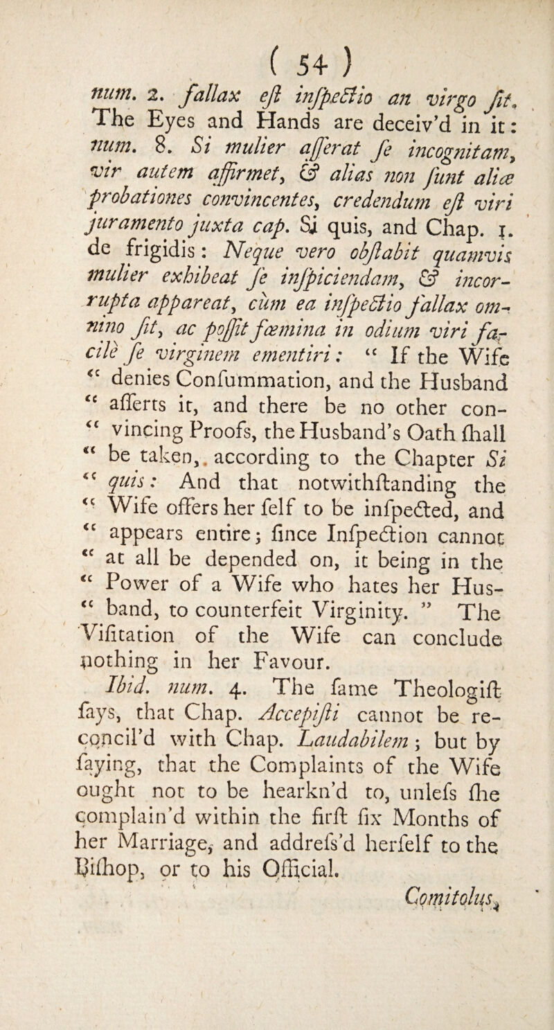 nutn. 2. fall ax ejl infp.c5lio an virgo fit. The Eyes and Hands are deceiv’d in it: num. 8. Si mulier aferat fe incognitam, vir autem a fir met, S3 alias non funt alia; probationes convincentes, credendum ejl <viri juramento juxta cap. Si quis, and Chap. i. de frigidis: Neq ue vero obfabit quamvis mulier exhibeat fe infpiciendam, & incor¬ rupt a apparent, cum ea infpeclio fallax om- ntno fit, ac poft fcemma m odium viri fa¬ cile fe virginem e merit iri: “ If the Wife “ denies Confummation, and the Husband <c afferts it, and there be no other con- “ vincing Proofs, the Husband’s Oath Shall “ be taken, according to the Chapter Si “ quis: And that notwithstanding the <c Wile offers her felf to be infpe&ed, and “ appears entire; fince Infpedion cannot “ at all be depended on, it being in the “ Power of a Wife who hates her Hus- “ band, to counterfeit Virginity. ” The Visitation of the Wife can conclude nothing in her Favour. Ibid. num. 4. The fame Theologiff fays, that Chap. Accepifi cannot be re¬ concil’d with Chap. Laudabilem; but by faying, that the Complaints of the Wife ought not to be hearkn’d to, unlefs die complain’d within the firft fix Months of her Marriage,- and addrels’d herfelf to the Iffihop, or to his Official. Comitolus, .'i r ; „ -i '*f