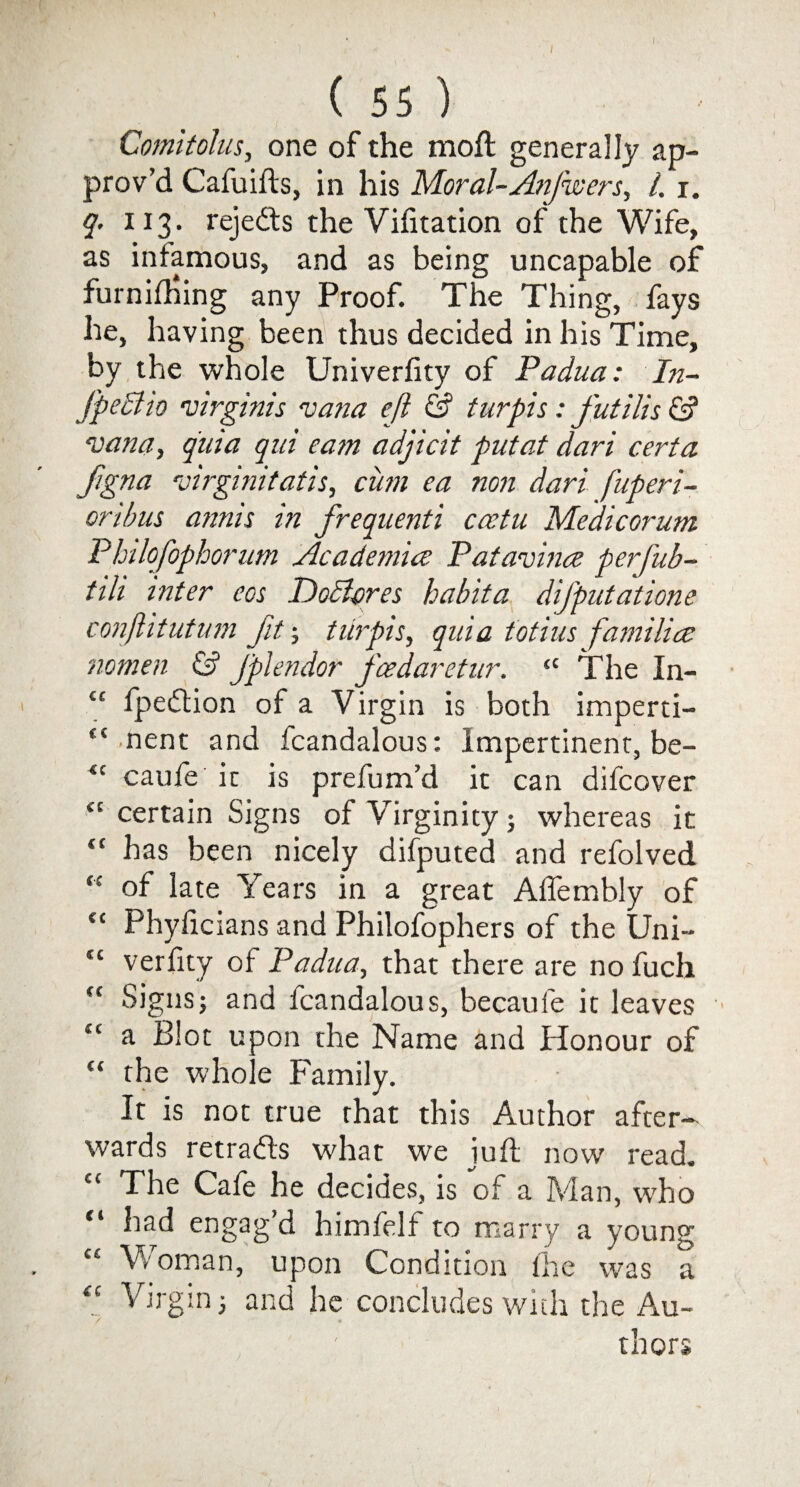 Comitohis, one of the moft generally ap¬ prov’d Cafuifts, in his Moral-AnJ'wers, 1.1. q. 113. rejects the Vifitation of the Wife, as infamous, and as being uncapable of furnifhing any Proof. The Thing, fays he, having been thus decided in his Time, by the whole Univerfity of Padua: In- fpectio mrginis vana eft & turpis: futilis & ‘vana, quia qui earn adjicit put at dart cert a Jigna 5virginitatis, cum ea non dari fuperi- oribus annis in frequenti ccetu Medicorum Phtlofophorum Academia: Patavina perfub- tih inter eos Idodlcres habit a difputatione conftitutum fit; turpis, quia totius familia nomen & Jplendor fcedaretur. “ The In- C£ fpedtion of a Virgin is both imperti- (i nent and fcandalous: Impertinent, be- *c caufe it is prefum’d it can difcover “ certain Signs of Virginity; whereas it “ has been nicely difputed and refolved “ of late Years in a great Alfembly of “ Phyficians and Philofophers of the Uni- “ verfity of Padua, that there are no fuch ft Signsj and fcandalous, becaufe it leaves “ ^ Blot upon the Name and Honour of “ the whole Family. It is not true that this Author after¬ wards retradls what we iuft now read. cc The Cafe he decides, is of a Man, who ** had engag d himfelf to marry a young C£ Woman, upon Condition the was a “ Virgin; and he concludes with the Au- thors