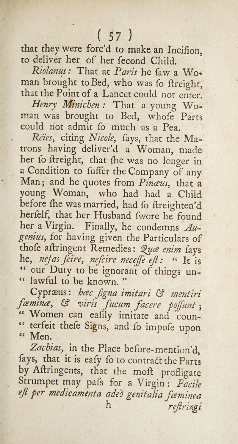 that they were forc’d to make an Incifion, to deliver her of her fecond Child. Riolanus: That at Pans he faw a Wo* man brought to Bed, who was fo ftreight, that the Point of a Lancet could not enter. Henry Minichen : That a young Wo¬ man was brought to Bed, whofe Parts could not admit fo much as a Pea. Reies, citing Nicole, fays, that the Ma¬ trons having deliver’d a Woman, made her fo ftreight, that ihe was no longer in a Condition to fuffer the Company of any Man; and he quotes from Pinaus, that a young Woman, who had had a Child before (he was married, had fo ftreighten’d herfelf, that her Husband fwore he found her a Virgin. Finally, he condemns Au- genius, for having given the Particulars of thole aftnngent Remedies: Quce emm fays he, nejas fcire, nefcire necefje eft: « It is “ our Duty to be ignorant of things un- “ lawful to be known. ” Cypraeus: hac ftgna imitari & mentiri fee mince, & viris fucum facere poftunt; “ Women can eafily imitate and coun- “ terfeit thefe Signs, and fo impofe upon “ Men. ' ^ Zachias, in the Place before-mention’d, lays, that it is eafy fo to contradl the Parts by Aftringents, that the moft profligate Strumpet may pafs for a Virgin: Facile eft per me dieament a adeo genitalia fee mine a