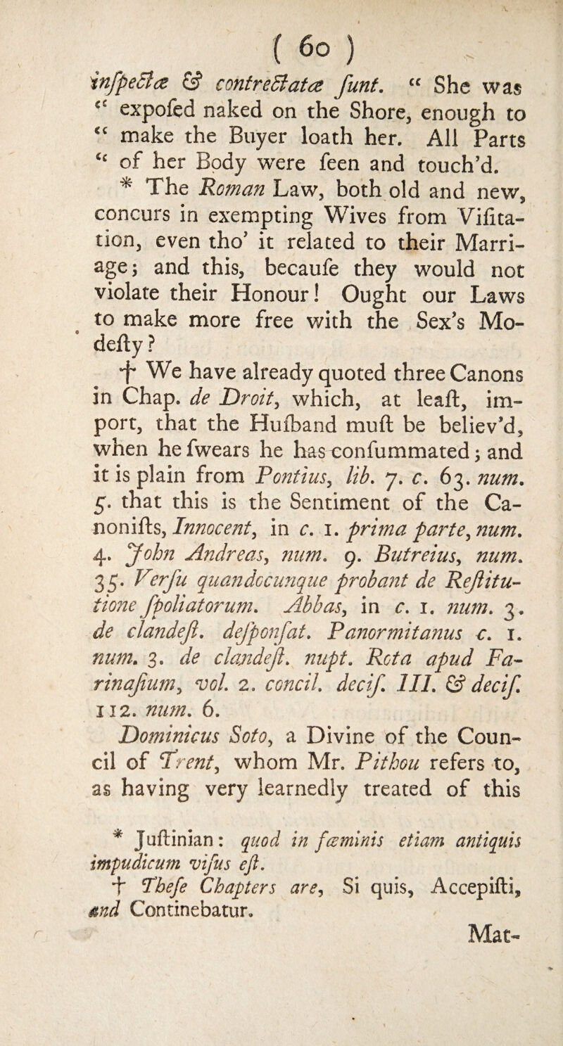 infpeBa & contreBata funt. “ She was £* expofed naked on the Shore, enough to “ make the Buyer loath her. All Parts “ of her Body were feen and touch’d. * The Roman Law, both old and new, concurs in exempting Wives from Vifita- tion, even tho’ it related to their Marri¬ age; and this, becaufe they would not violate their Honour! Ought our Laws to make more free with the Sex’s Mo¬ ri eft y ? f We have already quoted three Canons in Chap, de Droit, which, at leaft, im¬ port, that the Hufband muft be believ’d, when he fwears he has eonfummated; and it is plain from Pontius, lib. 7. c. 63. num. 5. that this is the Sentiment of the Ca- nonifts, Innocent, in c. 1. pritna parte, num. 4. John Andreas, num. g. Butreius, num. 35. Verfu quandocunque probant de Refiitu- tione fpoliatorum. Abbas, in c. 1. num. 3. de clandefi. defponfat. Panormitanus a. 1. num. 3. de clandefi. nupt. Rota a pud Fa- rinafium, vol. 2. concil. decif. 111. & dec if. 112. num. 6. Dominions Soto, a Divine of the Coun¬ cil of ‘Trent, whom Mr. Pithou refers to, as having very learnedly treated of this * Juftinian: quod in fceminis etiam antiquis impudicum vifus eft. + Tbefe Chapters are. Si quis, Accepifti, and Continebatur. Mat- r