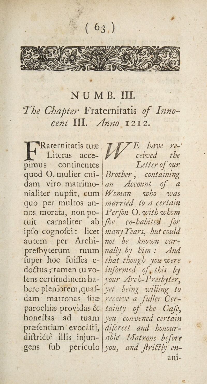 t The Chapter Fraternitatis of Inno¬ cent III. Anno 1212. FRaternitatis tuae Literas acce- pimus continentes quod O. mulier cui- dam viro matrimo- nialiter nupfit, cum quo per multos an- nos morata, nonpo- tuic carnaliter ab ipfo cognofci: licet autem per Archi- prefbyterum tuum fuper hoc fuides e- dodlus j tamen tu vo- lens certitudinem ha¬ bere pleniorem,quaf- dam matronas fuai parochias providas & honeftas ad tuam prtefentiam evocaili, diftridte illis injun- gens fub periculo YJT/TF have re-' jr jp ceived the Letter of our Brother, containing an Account of a Woman who was married to a certain Perfon O. with whom fhe co-habited for mam Tears, but could not be known car¬ nally by him : And that though you were informed of \ this by your Arch-Presbyter, yet being willing to receive a fuller Cer¬ tainty of the Cafe, you convened certain difcreet and honour¬ able' Matrons' before you, and frihlly en- ani-