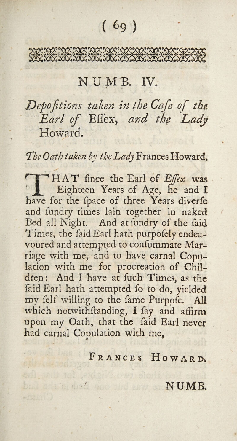 4 NUMB. IV. *' «> Depoftions taken in the Cafe of the Earl of Effex, and the Lady Howard. The Oath taken by the Lady Frances Howard, THAT fince the Earl of EJfex was Eighteen Years of Age, he and I have for the fpace of three Years diverfe and fun dry times lain together in naked Bed all Night. And at fundry of the faid Times, the faid Earl hath purpofely endea¬ voured and attempted to confummate Mar¬ riage with me, and to have carnal Copu¬ lation with me for procreation of Chil¬ dren: And I have at fuch Times, as the faid Earl hath attempted fo to do, yielded my felf willing to the fame Purpofe. All which notwithftanding, I fay and affirm upon my Oath, that the faid Earl never had carnal Copulation with me, Frances Howard,