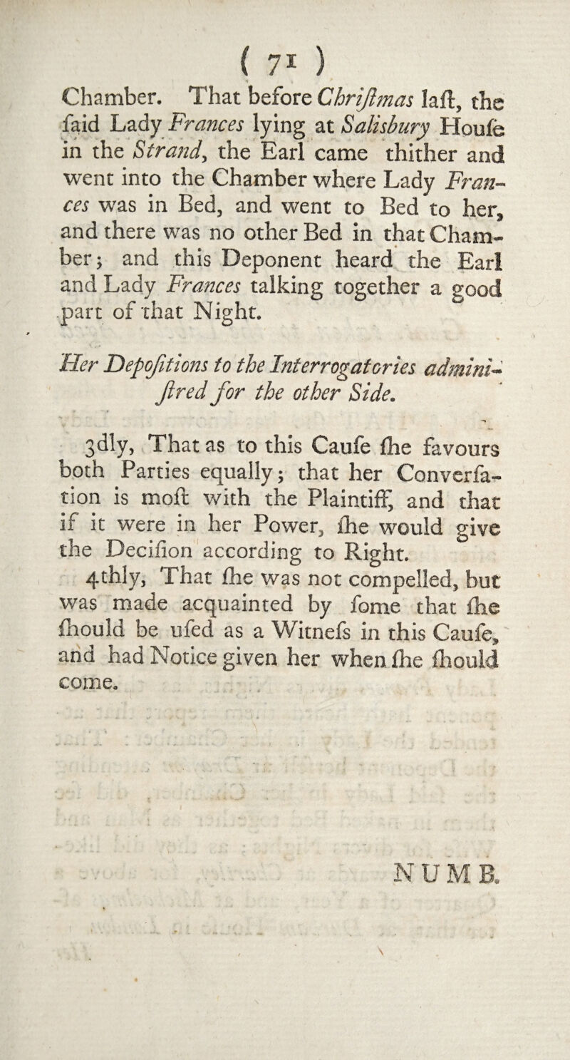 Chamber. That before Chrijlmas lafl, the laid Lady Frances lying at Salisbury Houfe in the Strand, the Earl came thither and went into the Chamber where Lady Fran¬ ces was in Bed, and went to Bed to her, and there was no other Bed in that Cham¬ ber; and this Deponent heard the Earl and Lady Frances talking together a good part of that Night. 'Her Depofittons to the Interrogatories admini- Jired for the other Side. ¥ • 9 J* - ... -» 3dly, That as to this Caufe fhe favours both Parties equally; that her Converfa- tion is moll; with the Plaintiff, and that it it were in her Power, fhe would give the Decifion according to Right. 4thly, That fhe was not compelled, but was made acquainted by fame that fhe fhould be ufed as a Witnefs in this Caufe, and had Notice given her when fhe fhould come.