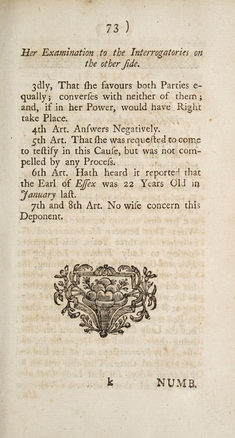 Her Examination to the Interrogatories on the other Jide. 3dly, That fhe favours both Parties e- quaily; converfes with neither of them; and, if in her Power, would have Right take Place. 4th Art. Anfwers Negatively. 5th Art. That fhe was requested to come to teftify in this Caufe, but was not com¬ pelled by any Procefs. 6th Art. Hath heard it reported that the Earl of EJfex was 22 Years Old in January laft. ; 7th and 8th Art. No wife concern this