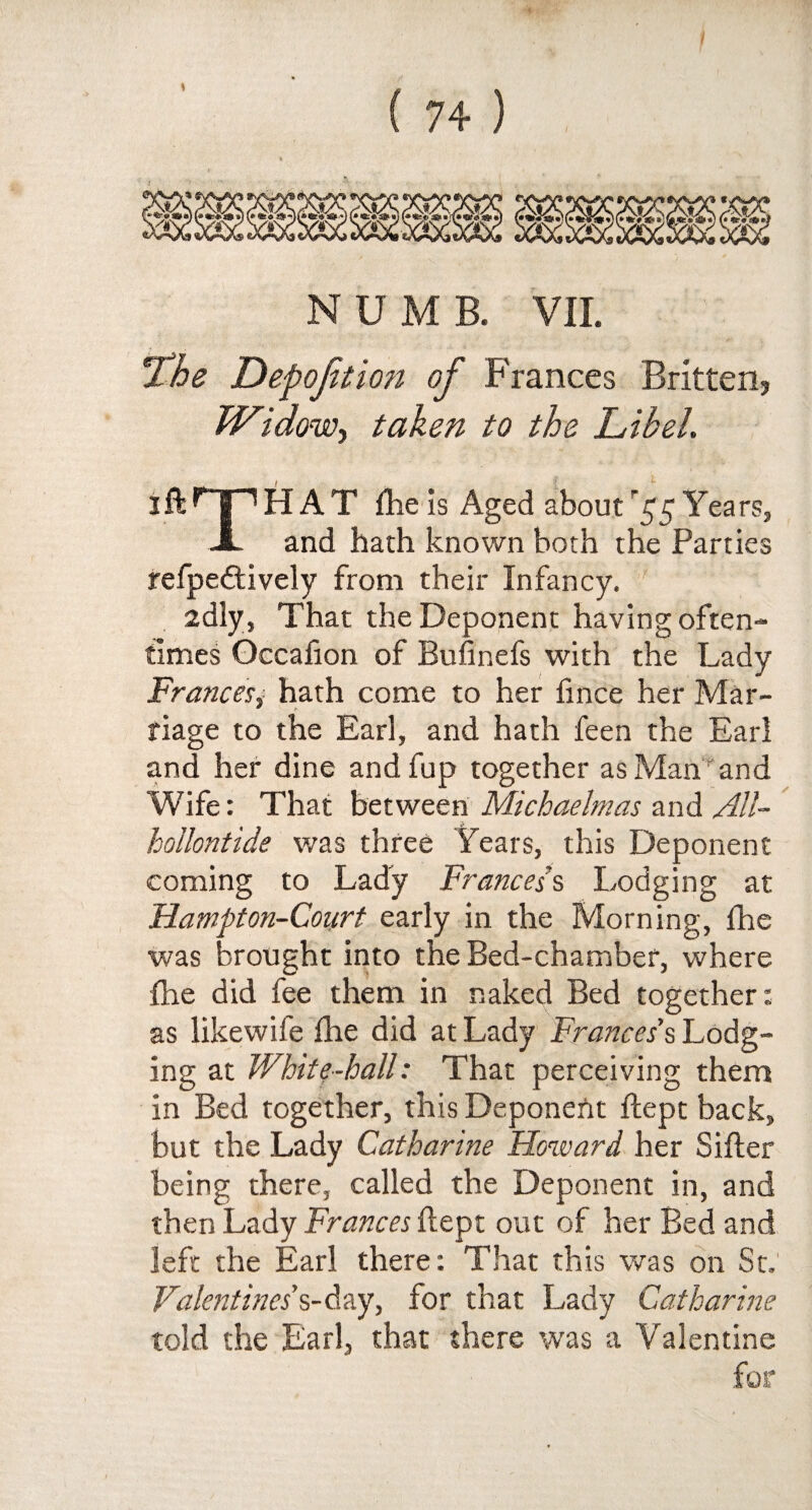 NUMB. VII. S ■ jthe Depofitmi of Frances Britten, Widow-, taken to the Libel. iftHPHAT flie is Aged aboutYears, X and hath known both the Parties refpeftively from their Infancy. idly, That the Deponent having often¬ times Occahon of Bufinefs with the Lady Frances, hath come to her fince her Mar- * > tiage to the Earl, and hath feen the Earl and her dine and fup together as Man''and Wife: That between Michaelmas and All- kollontide was three Years, this Deponent coming to Lady Frances's Lodging at Hampton-Court early in the Morning, fhe was brought into the Bed-chamber, where fhe did fee them in naked Bed together: as likewife fhe did at Lady Frances's Lodg¬ ing at White-hall: That perceiving them in Bed together, this Deponefit flept back, but the Lady Catharine Howard her Sifter being there, called the Deponent in, and then Lady Frances flept out of her Bed and left the Earl there: That this was on St. Valentines's-day, for that Lady Catharine told the Earl, that there was a Valentine for