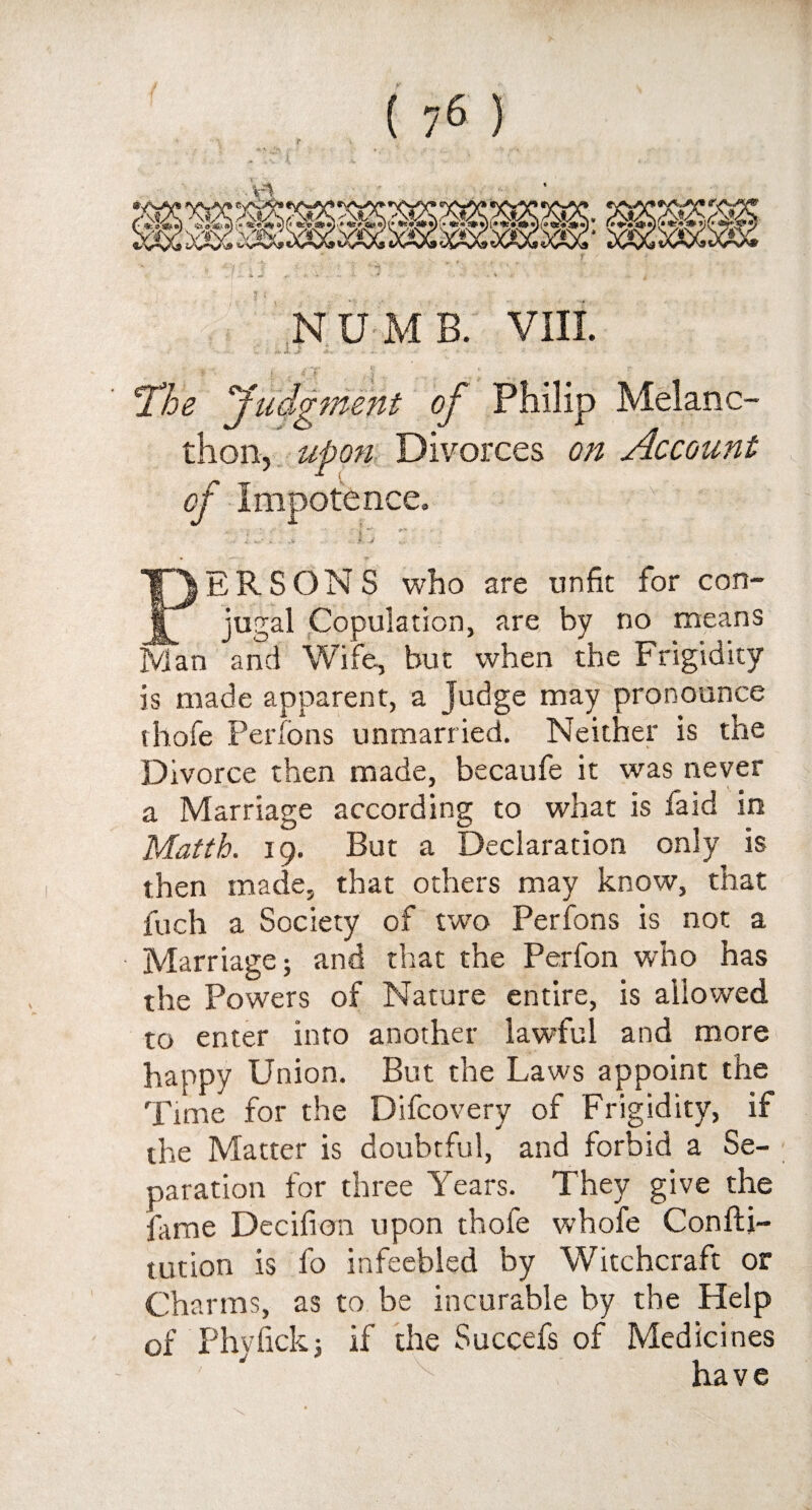 1;A'J NUMB. VIII. - ' fr-Jk J- A* - .r- •• - •••-' '• •' ’ * ..-*•* Hi k - «? ■ . • • 'The Judgment of Philip Melanc- thon, upon Divorces on Account of Impotence. .... • • u - -. ' , . J PERSONS who are unfit for con¬ jugal Copulation, are by no means Man and Wife, but when the Frigidity is made apparent, a judge may pronounce thofe Perlons unmarried. Neither is the Divorce then made, becaufe it was never a Marriage according to what is faid in Matth. 19. But a Declaration only is then made, that others may know, that inch a Society of two Perfons is not a Marriage; and that the Perfon who has the Powers of Nature entire, is allowed to enter into another lawful and more happy Union. But the Laws appoint the Time for the Difcovery of Frigidity, if the Matter is doubtful, and forbid a Se¬ paration for three Years. They give the fame Decifion upon thofe whofe Confu¬ tation is fo infeebled by Witchcraft or Cha rms, as to be incurable by the Help of Phyfick3 if the Succefs of Medicines have