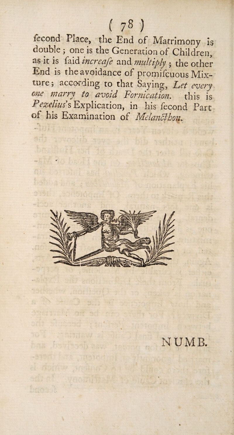 ' ( 7s ) fecond Place, the End of Matrimony is double ; one is the Generation of Children, as it is faid increafe and multiply ; the other End is the avoidance of promifcuous Mix¬ ture ; accotding to that Saying, Let every one marry to avoid Fornication, this is F ezehus s Explication, in his fecond Parc of his Examination of Metanclhou.