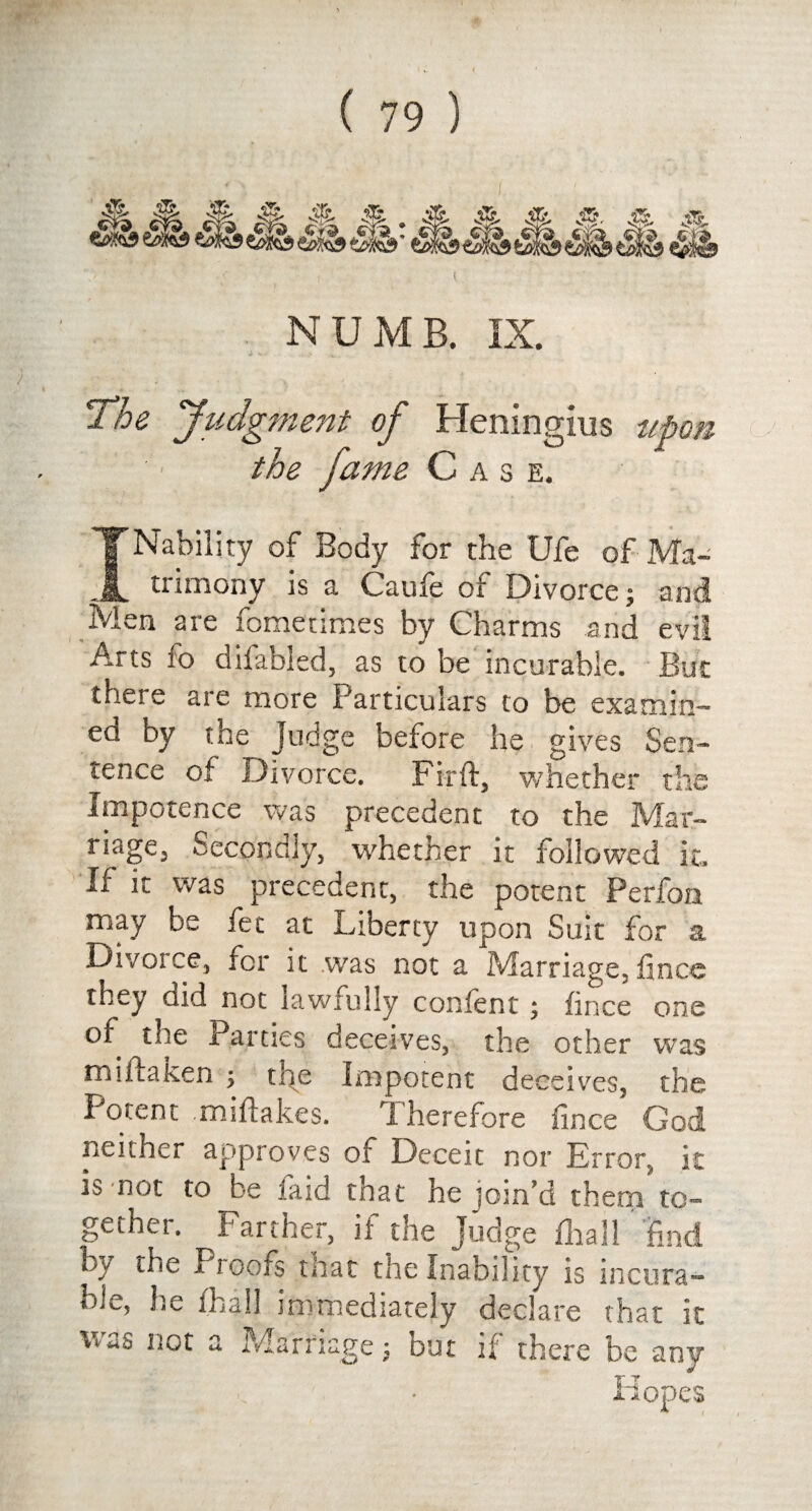 Jk A! NUMB. IX. The Judgment of Heningius upon the fame Case. INability of Body for the Ufe of Ma¬ trimony is a Caufe of Divorce; and Men are fometimes by Charms and evil Arts fo difabled, as to be incurable. But there are more Particulars to be examin¬ ed oy the judge before he gives Sen¬ tence of Divorce. Fir ft, whether the Impotence was precedent to the Mar¬ riage, Secondly, whether it followed it. If it was precedent, the potent Perfon may be fee at Liberty upon Suit for a Divoice, for it was not a Marriage,fince they did not lawfully confent; fince one of the Parties deceives, the other was mi flatten ; tne Impotent deceives, the Potent miftakes. Therefore fince God neither approves of Deceit nor Error, it is not to be laid that he join’d them to¬ gether. Farther, if the Judge fhail find by the Pioofs tnat the Inability is incura¬ ble, he (hall immediately declare that it was not a Marriage j but if there be any Hopes