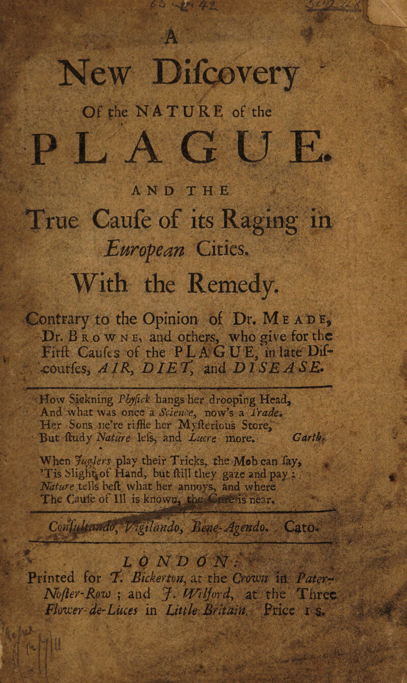 i. Of the NATURE of the mx fZ' IT Contrary to the Opinion of Dr. M e a d e. Dr. B a o w n e, and others, who give for the Firft Caufes of the PLAGUE, inlateDif* •cOurfes, AIR, DIET, and DISEASE. r ■ .-fa jS law* ui ' And what was once a Science, now’s a trade. Her Sons lie’re riffle her Myfferious Store, But ffudy Nature lels, and Lucre more. Garth» When JugJers play their Tricks, the Mob can fay, ’Tis Sligh%of Hand, but {fill they gaze and pay i Nature tells heft what her annoys, and where The Caufe of 111 is known. % is near. •• V.. - -V id^ Vigtlandoy B.eve-Agendo, Cato. ' Hr ■ sir -%:r Printed for 1:, Bicker ton, ar the Crown itt Pater-* Nofter-Row ; and J. WAljord? at the Three ; ^ BCTSgaBlIBKSM Flower-de-Luces in Little Britain, wjr'rt&w v* s' ’l- /'•i. ■. ; v ;• 'A--- . • • : r /WxT” a. *S -^WvV.'.- ■ Sr- • ’ :