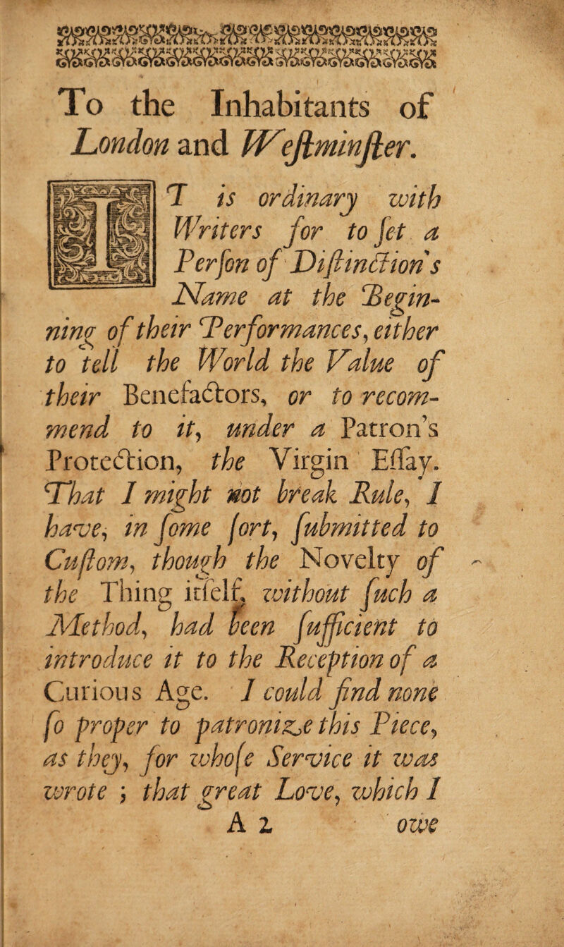 To the Inhabitants of London and W^ejhminfter. T is ordinary with Writers for to jet a Per [on of'Difimchon s Name at the CBegin¬ ning of their Performances, either to jell the World the Value of their Benefactors, or to recom¬ mend to it, under a Patron’s Protection, the Virgin Effay. What 1 might not break Rule, 1 have, in fome fort, fubmitted to Cuflom, though the Novelty of the Thing id elf, without fuch a Method, had been ftefficient to introduce it to the Reception of a Curious Age. J could find none fo proper to patronise this Piece, as they, for zvhofe Service it zone wrote ; that great Love, zvhich 1 A i owe