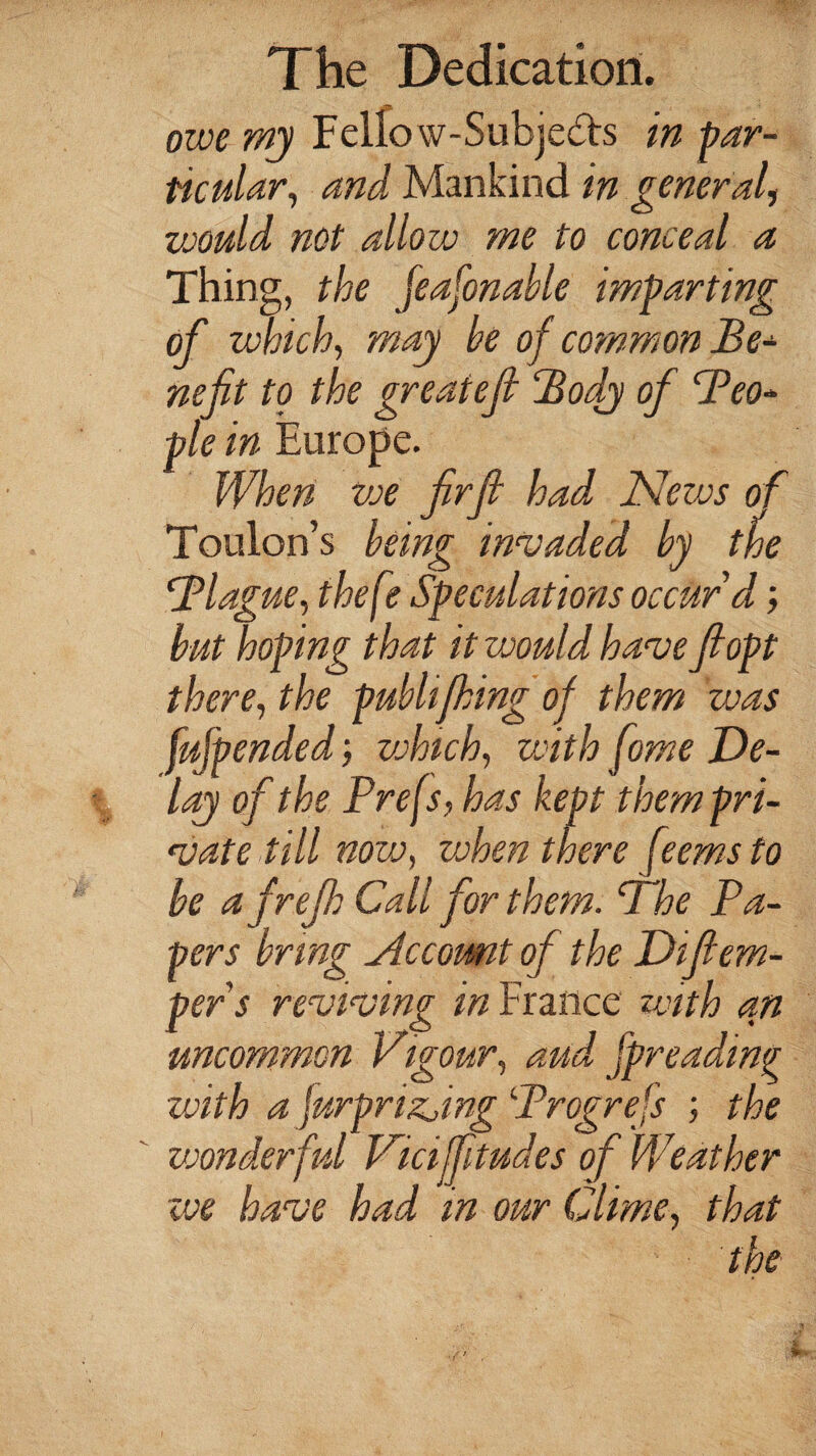 owe my Felfow-Subje&s in par¬ ticular, and Mankind in general, would not allow me to conceal a Thing, the feafonable imparting of which, may be of common Be¬ nefit to the greatefi Body of Beo- pie in Europe. When we firfi had News of Toulon’s being invaded by the Blague, thefe Speculations occur d; but hoping that it would have fiopt there, the pubhfhmg of them was fufpended; which, with fame De¬ lay of the Prefs, has kept them pri¬ vate till now, vohen there ft9.ems to be a frefh Call for than. Bhe Pa¬ pers bring Nccomt of the Difiem¬ ber s reviving in France with an uncommon vigour, aud spreading with a furprizjing Brogrefs ; the vjonderful Viciffitudes of Weather we have had in our Clime, that the