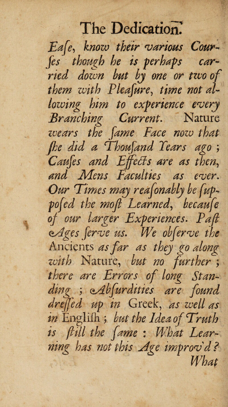 Eafe, know their •various Cour- fs though he is perhaps car¬ ried down but bj one or two of them with Pieafure, time not al¬ lowing him to experience every Branching Current. Nature zcears the fame Face now that (he did a Thoufand Tears ago ; Caufes and Effeds are as then., and Mens Faculties as ever. Our Times may reafonably be [up- pofed the rnojl Learned, becaufe of our larger Experiences. Paf <±4ges ferve us. We obferve the Ancients as far as they go along zvith Nature, but no further ; there are Errors of long Stan¬ ding fur dities are found dreffed up in Greek, as well as in Englifh ; but the Idea of Truth is fill the fame : What Lear¬ ning has not this ydge improv'd ? What