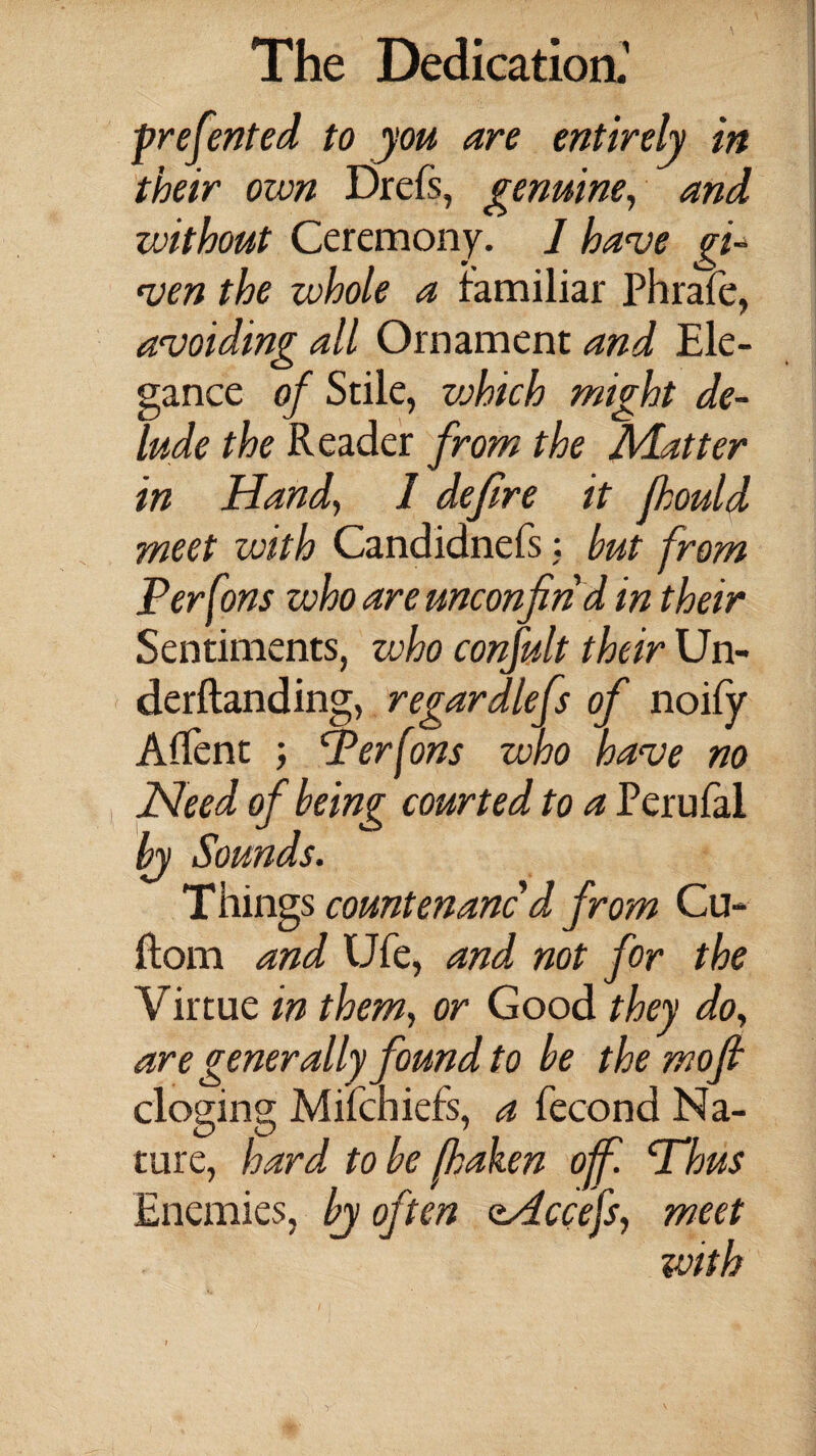 -presented to you are entirely in their own Drefs, genuine, and without Ceremony. 1 have gi¬ ven the whole a familiar Phrafe, avoiding all Ornament and Ele- o gance of Stile, which might de¬ lude the Reader from the Adatter in Hand} 1 defire it fhould meet with Candidnefs: but from Per Cons who are unconfiri d in their Sentiments, who confult their Un¬ demanding, regardlefs of noify A (Tent ; Perfons who have no Need of being courted to a Perufal by Sounds. Things countenanc'd from Cu- ftom and Ufe, and not for the Virtue in them, or Good they do, are generally found to be the mofi cloging Miichiefs, a fecond Na¬ ture, hard to be fhaken off. Thus Enemies, by often oHccefs, meet