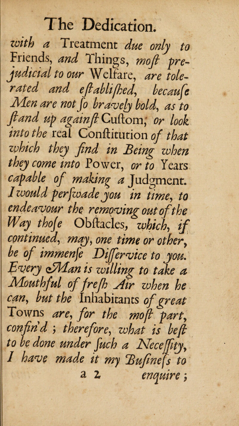 zvith a Treatment due only to Fiiends, and Filings, mojl pre¬ judicial to our Welfare, are tole¬ rated and efiablijhed, becaufe Men are not jo bravely bold, as to fiand up againjl Cuftom, or look into the real Conflitution of that which they find in Being when they come into Power, or to Years capable of making a Judgment. Jzvould per [wade you in time, to endeavour the removing out of the Way thoje Obftacles, which, if continued, may, one time or other, be of immense Differvice to you. Every <tMan is willing to take a Mouthful of frefh Air vjhen he can, but the Inhabitants of great Towns are, for the moft part, confind therefore, what is be ft to be done under fuch a Neceffty, 1 have made it my Bufinejs to a z enquire j