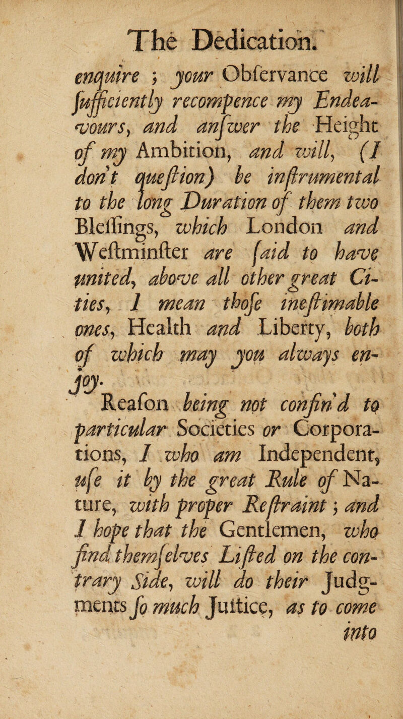 enquire ; jour Obfervance will fumciently recommence mj Endea¬ vours, and answer the Height of my Ambition, and will, (I dont queflion) he injlrumental to the long Duration of them two Blellings, which London and Weftminfter are (aid to have united^ above all other great Ci¬ ties, 1 mean thofe meftimable ones, Health and Liberty, both of which may you always en¬ joy. Reafon being not confind to particular Societies or Corpora¬ tions, I zvho am Independent, ufe it by the great Rule of Na¬ ture, with proper Reflraint; and 1 hope that the Gentlemen, who find them]elves Lifted on the con¬ trary Side, will do their .Hg- ments fo much Juitice, as to come into