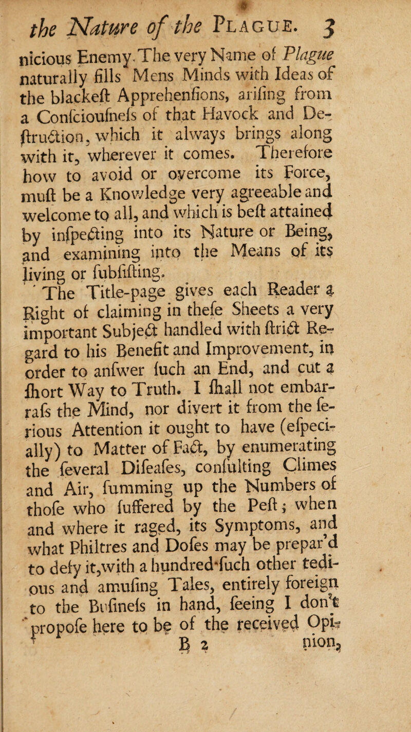 nicious EnemyThe very Name of Plague naturally fills Mens Minds with Ideas of the blackeft Apprehenfions, aiiling from a Confcioufnefs of that Havock and De¬ fir udtion, which it always brings along with it, wherever it comes. Therefore how to avoid or overcome its Force, muft be a Knowledge very agreeable and welcome to all, and which is bell attained by infpeifting into its Nature or Being, and examining into the Means of its living or fubfifting. ' The Title-page gives each Reader a Right of claiming in thefe Sheets a very important Subject handled with ftrid Re¬ gard to his Benefit and Improvement, in order to anfwer fuch an End, and cut a Ihort Way to Truth. I fhall not embar- rafs the Mind, nor diyert it from the fe- rious Attention it ought to have (efpeci- ally) to Matter of Fact, by enumerating the feveral Difeafes, confulting Climes and Air, fumming up the Numbers of thofe who fuffered by the Peft 5 when and where it raged, its Symptoms, and what Philtres and Dofes may be prepar’d to defy it,with a hundredTuch other tedi¬ ous and amufing Tales, entirely foreign to the Bcfinefs in hand, feeing I don’t propofe here to be of the received Opt? f B 2 nion,