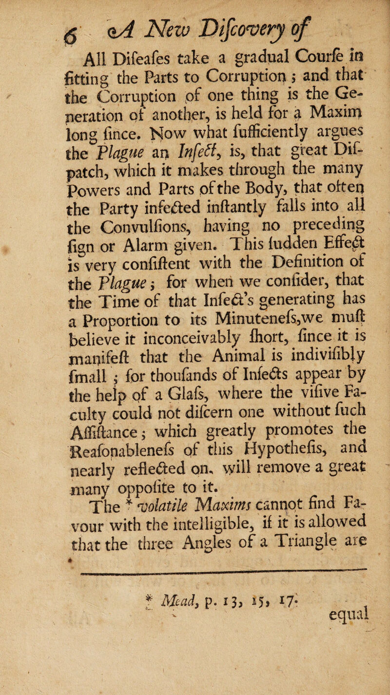 All Difeafes take a gradual Courfe in fitting the Parts to Corruption s and that the Corruption of one thing is the Ge¬ neration of another, is held for a Maxim long fince. Now what fufficiently argues the Plague an Infett-, is, that great Dif- patch, which it makes through the many Powers and Parts of the Body, that often the Party infected inftantly falls into all the Convullions, having no preceding fign or Alarm given. This hidden Effect is very confiftent with the Definition of the Plague j for when we conlider, that the Time of that Infers generating has a Proportion to its Minutenefs,we muff believe it inconceivably lhort, fince it is jnatjifeft that the Animal is indivifibly fmall j for thoufands of Infers appear by the help of a. Glafs, where the vifive Fa¬ culty could not difcern one without fuch Afliftancej which greatly promotes the Eeafonablenefs of this. Hypothefis, and nearly reflected on. will remove a great many oppofite to it. The * ‘volatile Maxims cannot find Fa¬ vour with the intelligible, if it is allowed that the three Angles of a Triangle are * equal f Mead, p. 13, 15, 17-