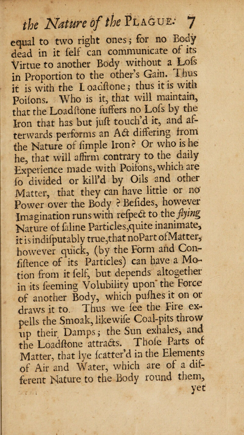 equal to two right ones; for no rsody dead in it felf can communicate of its Virtue to another Body without a Loft in Proportion to the other’s Gain. T hus it is with the L oaciftone; thus it is with Poifons. Who is it, that will maintain, that the Loadftone fuffers no Lofs by the Iron that has but juft touch’d it, and af¬ terwards performs an A£t differing from the Nature of timple Iron ? Or who is he he, that will affirm contrary to the daily Experience made with Poifons, which are fo divided or kill’d by Oils and other Matter, that they can have little or no Power over the Body ? Befides, however Imagination runs with refpedt to the flying Nature of Crime Particles,quite inanimate, it is indifputably true,that noPart ofMatter, however quick, (by the Form and Con¬ fidence of its Particles) can have a Mo¬ tion from it felf, but depends altogether in its feeming Volubility upon the Force of another Body, which pulhes it on or draws it to. Thus we fee the Fire ex- pells the Smoak, likewife Coal-pits throw up their Damps j the Sun exhales, and the Loadftone attracts. Thole Parts of Matter, that lye fcatter’d in the Elements of Air and Water, which are of a dif¬ ferent Nature to the Body round them,