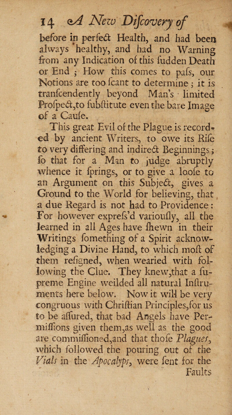 before in perfect Health, and had been always ‘healthy, and had no Warning from any Indication of this hidden Death or End ,* How this comes to pafs, our Notions are too fcant to determine ; it is tranfcendently beyond Man’s limited frofped,to fubftitute even the bare Image of a Caufe. This great Evil of the Plague is record* cd by ancient Writers, to owe its Rile to very differing and indited Beginnings; lb that for a Man to judge abruptly whence it Iprings, or to give a loofe to an Argument on this Subjed, gives a Ground to the World for believing, that a due Regard is not had to Providence: For however exprefs’d varioufly, all the learned in all Ages have ihewn in their Writings fomething of a Spirit acknow¬ ledging a Divine Hand, to which moft of them refigned, when wearied with fol¬ lowing the Clue. They knew,that a fu- preme Engine weilded all natural Inftru- ihents here below. Now it will be very congruous with Chriftian Principles/or us to be affined, that bad Angels have Per- millions given them,as well as the good are commiffioned,and that thole Plaguef, which followed the pouring out of the Vials in the Apocalyp, were fent for the Faults