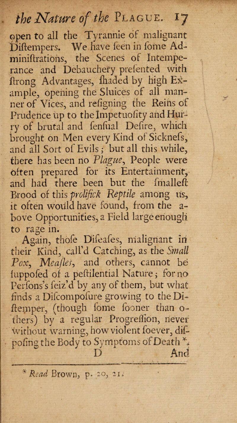 open to all the Tyrannie of malignant Diftempers. We have feen in fome Ad- miniftrations, the Scenes of Intempe¬ rance and Debauchery prefented with ftrong Advantages, {haded by high Ex¬ ample, opening the Sluices of all man¬ ner of Vices, and refigning the Reins of Prudence up to thelmpetuofity and Hur¬ ry of brutal and fenfual Defire, which brought on Men every Kind ofSicknefs, and all Sort of Evils ,* but all this while, there has been no Plague, People were often prepared for its Entertainment, and had there been but the fmalleft Brood of this prolifick Reptile among its, it often would have found, from the a- bove Opportunities, a Field large enough to rage in. Again, tbofe Difeafes, malignant in their Kind, call’d Catching, as the Small Pox, Meajlei-, and others, cannot be luppofed of a peftilential Nature; for no Perfons’s feiz’d by any of them, but what finds a Difcompofure growing to the Di- {temper, (though fome fooner than o- thers) by a regular Progreflion, never without warning, how violent foever, dif- pofing the Body to Symptoms of Death ** D And * Read Brown, p. 20, 2 n