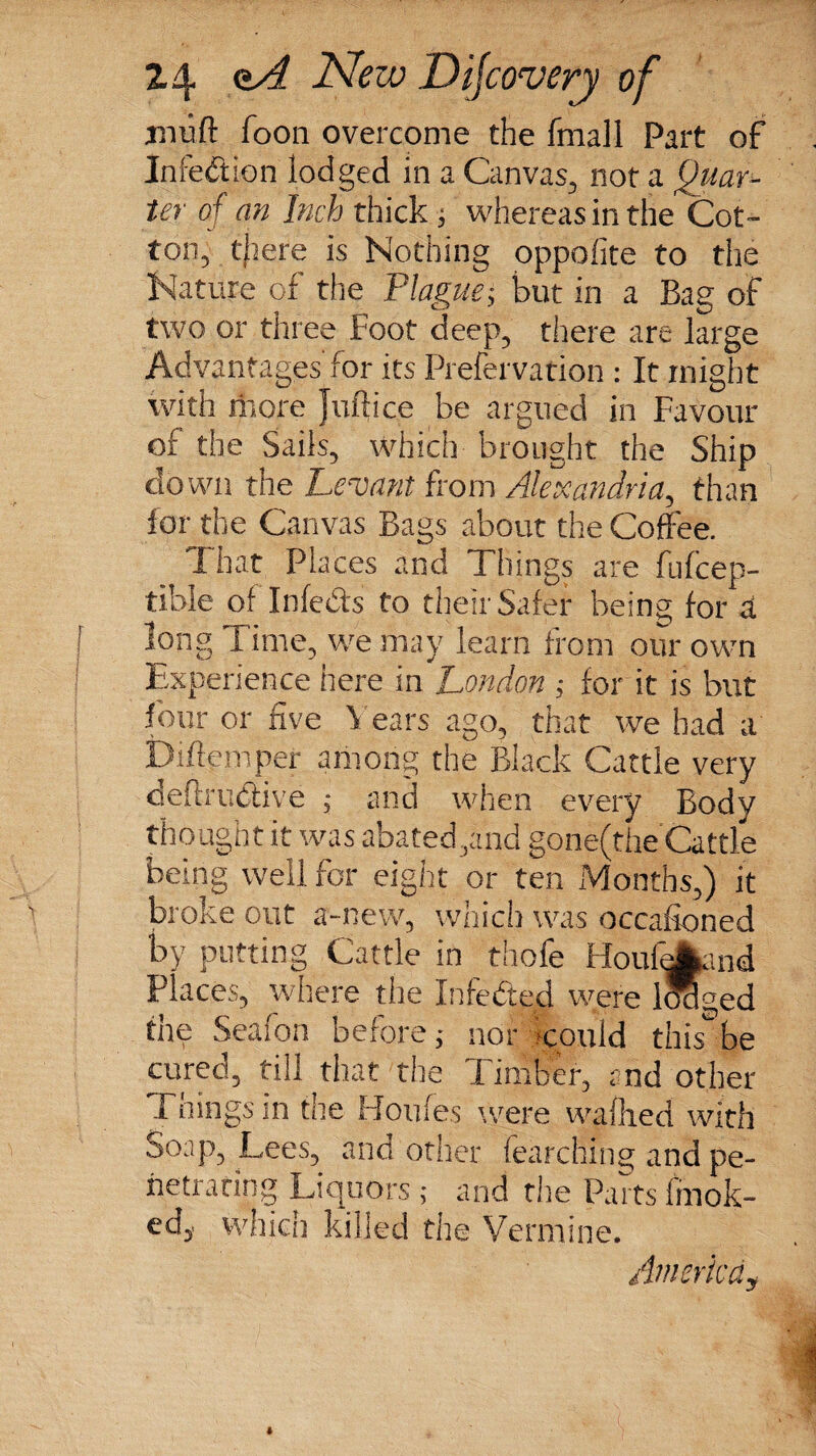 iiitjft Toon overcome the fmall Part of Infection lodged in a Canvas, not a Quar¬ ter of an Inch thick ; whereas in the Cot¬ ton, there is Nothing oppolite to the Nature of the Plague; but in a Bag of two or three Foot deep, there are large Advantages’ for its Prefervation : It might with more Juft ice be argued in Favour of the Sails, which brought the Ship clown the Levant from Alexandria, than for the Canvas Bags about the Coffee. I hat Places and Things are fufcep- tible of Infe&s to their Safer being for d long Time, we may learn from our own Experience here in London ; for it is but four or five Years ago, that we had a IMemper among the Black Cattle very deftrudive ; and when every Body thought it was abated,and gone(the Cattle being well for eight or ten Months,) it broke out a-new, which was occasioned by putting Cattle in thofe Houfdkmd Places, where the Infeded were lwlged the Seafon before; nor could this be cured, till that the Timber, and other I nings m the Houfes were wafhed with Soap, Lees, and other fearchfng and pe¬ netrating Liquors ; and the Parts imok- ed, which killed the Vermine. Am erica y