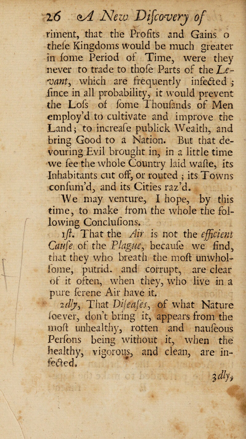 riment, that the Profits and Gains o thefe Kingdoms would be much greater in feme Period of Time, were they never to trade to thofe Parts of the JLe~ #vant, which are frequently infeded ; iince in all probability, it would prevent the Lofs of fome Thoufinds of Men employ’d to cultivate and improve the Land; to increafe publick Wealth, and bring Good to a Nation. But that de¬ vouring Evil brought in, in a little time we fee the whole Country laid wafie, its Inhabitants cut off, or routed ; its Towns confum’d, and its Cities raz’d. We may venture, I hope, by this time, to make from the whole the fol¬ lowing Conclufions. ift. That the Air is not the efficient Cciufe of the Plague, becaufe we find, that they who breath the moft unwhol- feme, putrid* and corrupt, are clear of it often, when they, who live in a pure ferene Air have it. 2 dJjy That Dijeafes, of what Nature leaver, don’t bring it, appears from the moft unhealthy, rotten and naufeous Perfons being without it, when the healthy, vigorous, and clean, are in- faded 3 $ dljy